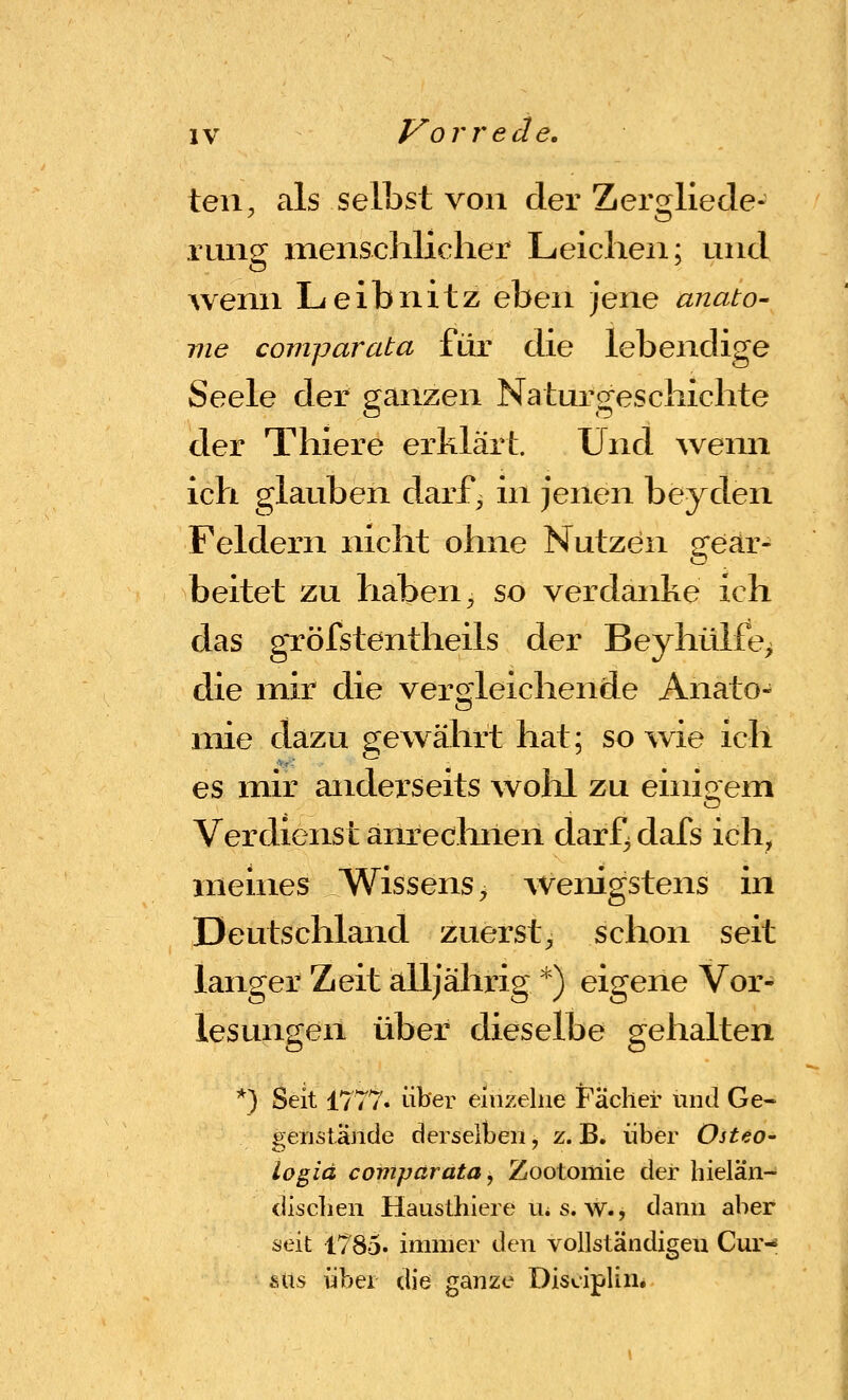 teil, als selbst von der Zergliede- rung menschlicher Leichen; und wenn Leibnitz eben ]GXve anato- nie comparata für die lebendige Seele der ganzen Naturgeschichte der Thiere erklärt. Und wenn ich glauben darf, in jenen beyden Feldern nicht ohne Nutzen gear- beitet zu haben, so verdanke ich das gTöfstentheils der Beyhülfe> die mir die vergleichende Anato- mie dazu gewährt hat; sowie ich es mir anderseits wolil zu einio em Verdienst anreclinen darf^ dafs ich, meines Wissens, AVenigstens in Deutschland zuerst, schon seit langer Zeit alljährig *) eigene Vor- lesungen über dieselbe gehalten *) Seit 1777. über einzelne Fächer und Ge- genstäjide dersellbeii, z. B. über Osteo- logiä comparata, Zootomie der hielän- diseben Hausthiere UiS. w., dann aber seit 1785. immer den vollständigen Cur^ sus über die ganze Disziplin.