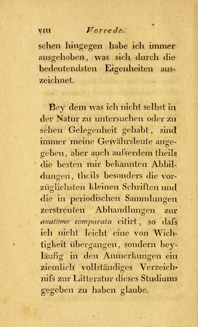 sehen hingegen habe ich immer ausgehoben, was sich durch die bedeutendsten Eigeidieiten aus-. zeichnet. Bey dem ^yas ich nicht selbst in der Natur zu untersuchen oder zu sehen Gelegenheit gehabt^ sind immer meine Gewährsleute anw- ----.. . . ^ geben, aber auch aufserdem theils die besten mir bekainiten Abbil- dungen, theils besonders die vor- züghclisten Illeinen Schriften und die in periodischen Sammlungen verstreuten Abhandluno;en zur unatome comparata citirt, so dafs ich nicht leicht eine von Wich- tigkeit übergangen, sondern bey- läufisT in den Anmerkuncren ein ziemlich vollständiges Verzeich- nifs zur Litteratur dieses Studiums gegeben zu haben glaube.