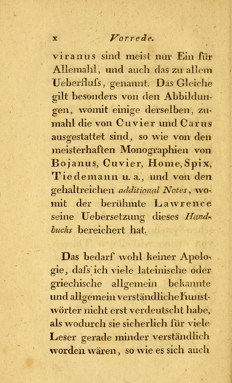 viranus sind meist nur Ein für Alleniahl, und auch das zu allein Ueberilufs ^ genaixnt. Das Gleiche gilt besonders von den Abbildun- gen, womit einige derselben, zu- mahl die von Cuvier und Carus ausgestattet sind, so wie von den meisterhaften Monograpliien von Bojanus, Cuvier, Home,Spix, Tiedemann u. a., und von den gehaltreichen additiqnal Notes, wo- mit der berühmte Lawrence seine Uebersetzung dieses Hand^. buchs bereichert hat Das bedarf wohl keiner Apolor gie, dafs ich viele lateinische oder griechische allgeniein bekannte und allgemein verständliche Kunst- wörter nicht erst verdeutscht habe, als wodurch sie sicherlich für viele Leser gerade minder verständlich worden wären, so wie es sich auch