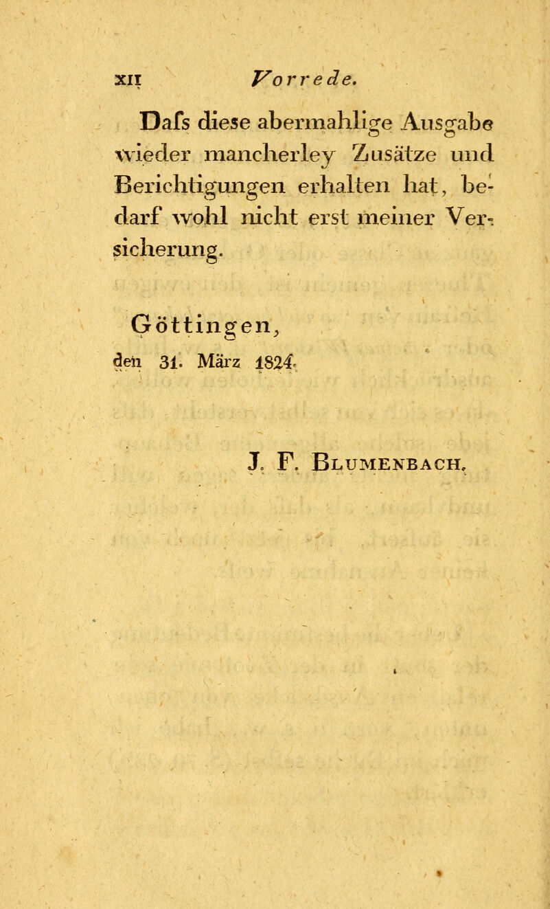 Dafs diese abermahlige Ausgabe wieder niancherley Zusätze und Berichtigungen erhalten hat, be- darf wohl nicht erst meiner Ver- sicherung. Göttingen^ deii 31. März 1824« X F. Blumenbach.
