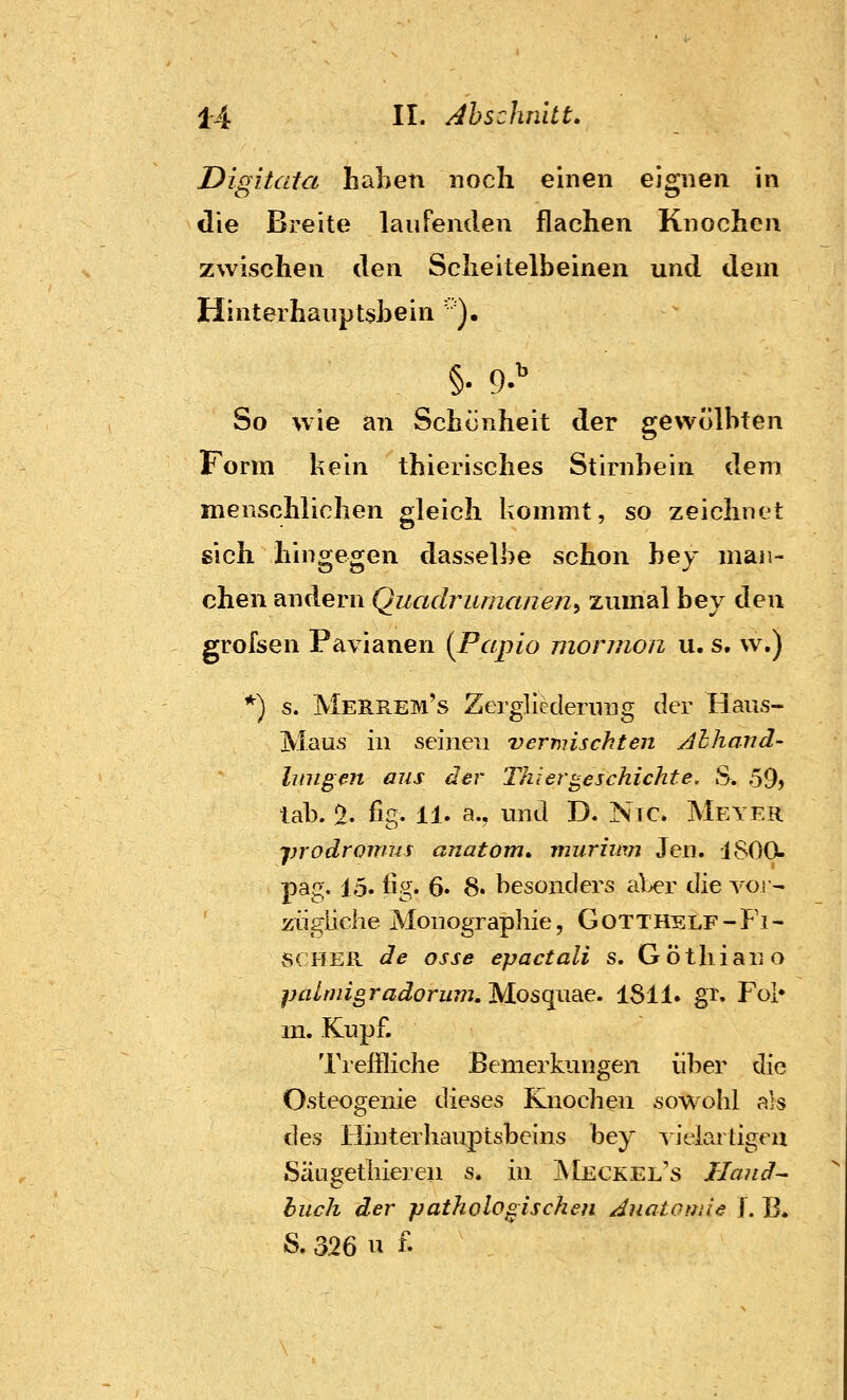 Digitata haben noch einen eignen in die Breite laufenden flachen Knochen zwischen ^e\\ Scheitelbeinen und dem Hinterhauptsbein ' ). §• 9. So wie an Schünheit der gewölbten Form kein thierisches Stirnbein dem menschlichen gleich kommt, so zeichnet sich hingegen dasselbe schon bey man- chen andern Quadrumanen^ zumal hey ^qw grofsen Pavianen (Papio morinon u. s. w.) *) s. MerREM's Zergliederung der Haus- Maus in seinen vermischten Alhand- Innren aus der Thi er beschichte. S. 59) tab. % flg. 11. a., und D. Nie. Meyer prodronn-is anatom, murimji Jen. 1800. pag. 15. lig. 6. 8. besonders al>er die vor- zügliche Monographie, Gotthelf-Fi- scher de osse epactali s. Göthiano paLniigradormn, Mosquae. 1811. gr. Fol» m. Kupf. Treffliche Bemerkungen über die Osteogenie dieses Knochen sowohl als des Hinterhauptsbeins bey vielartigen Säugetlneren s. in Meckel's Jlaud^ buch der pathologischen Juatotnie ]. B» S. 326 n f.