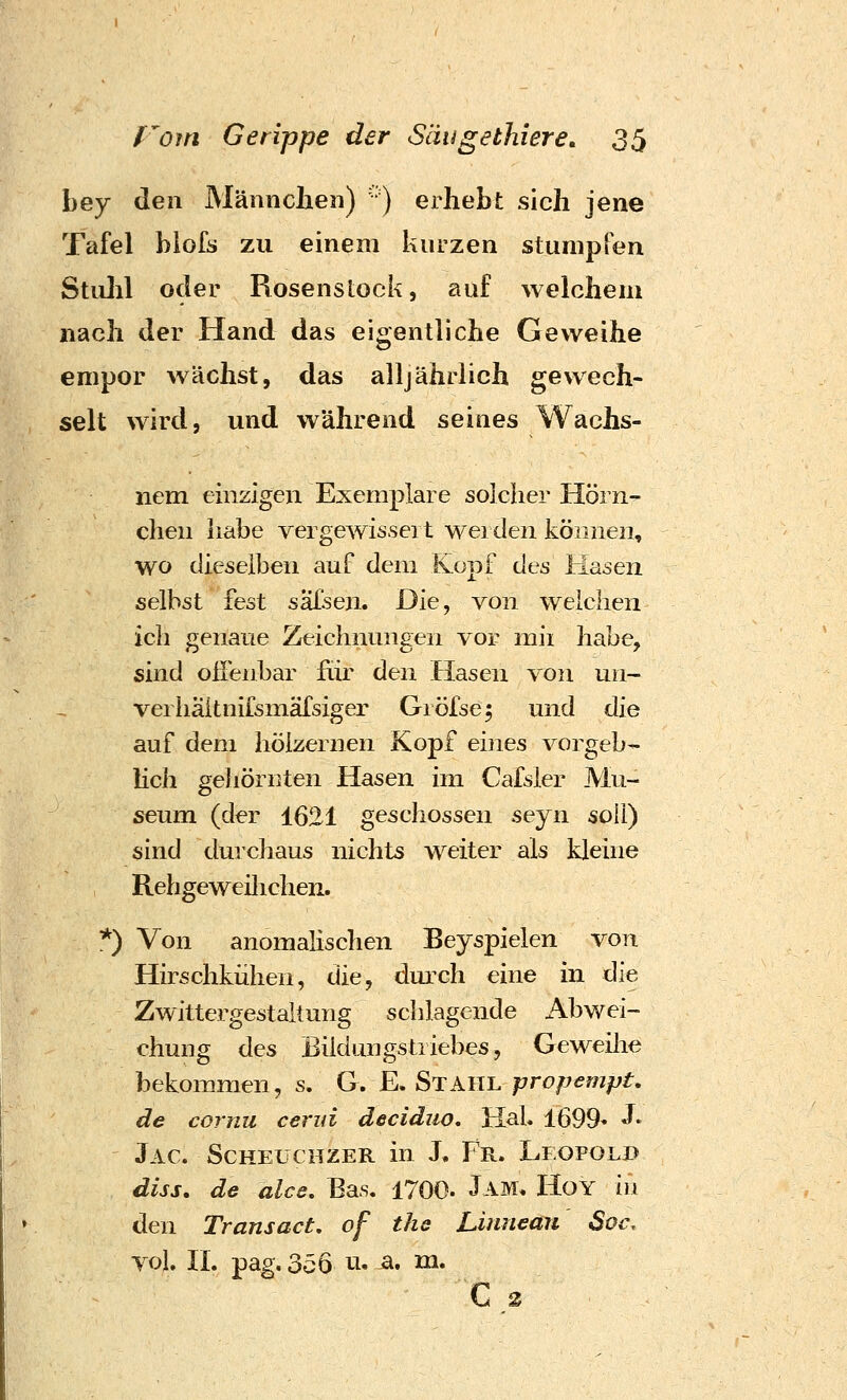 bey den Männchen) ' ) erhebt sich jene Tafel blofs zu einem kurzen stumpren Stiilil oder Rosenstock, auf welchem nach der Hand das eigentliche Geweihe empor wächst, das alljährlich gewech- selt wird, und während seines Wachs- nem einzigen Exemplare solcher Hörn^ clieii habe vergewissei t wei den können, wo dieselben auf dem Kopf des Hasen selbst fest salsen. Die, von weichen ich genaue Zeichnungen vor mii habe, sind offenbar für den Hasen von un- verhäitnifsmäfsiger Giöfse^ und die auf dem hölzernen Kopf eines vorgeb- lich geliörnten Hasen im Cafsler Mu- seum (der 1621 geschossen seyn soll) sind durchaus nichts weiter als kleine Rehgeweilichen. *) Von anomalischen Eeyspielen von Hirschkühen, die, dmxh eine in die Zwittergestaltung schlagende Abwei- chung des Biidungstriebes, Geweilie bekommen, s. G. E. Stahl propempt, de cornu cerid deciduo, Hab 1699- J* Jac. Scheüchzer in J, Fr. Leopolb diss. de alce, Bas. 1700. Jam* Hoy in den Transact, of the Linneau Sot\ Tol. IL pag. 356 ti. a. m. C 3