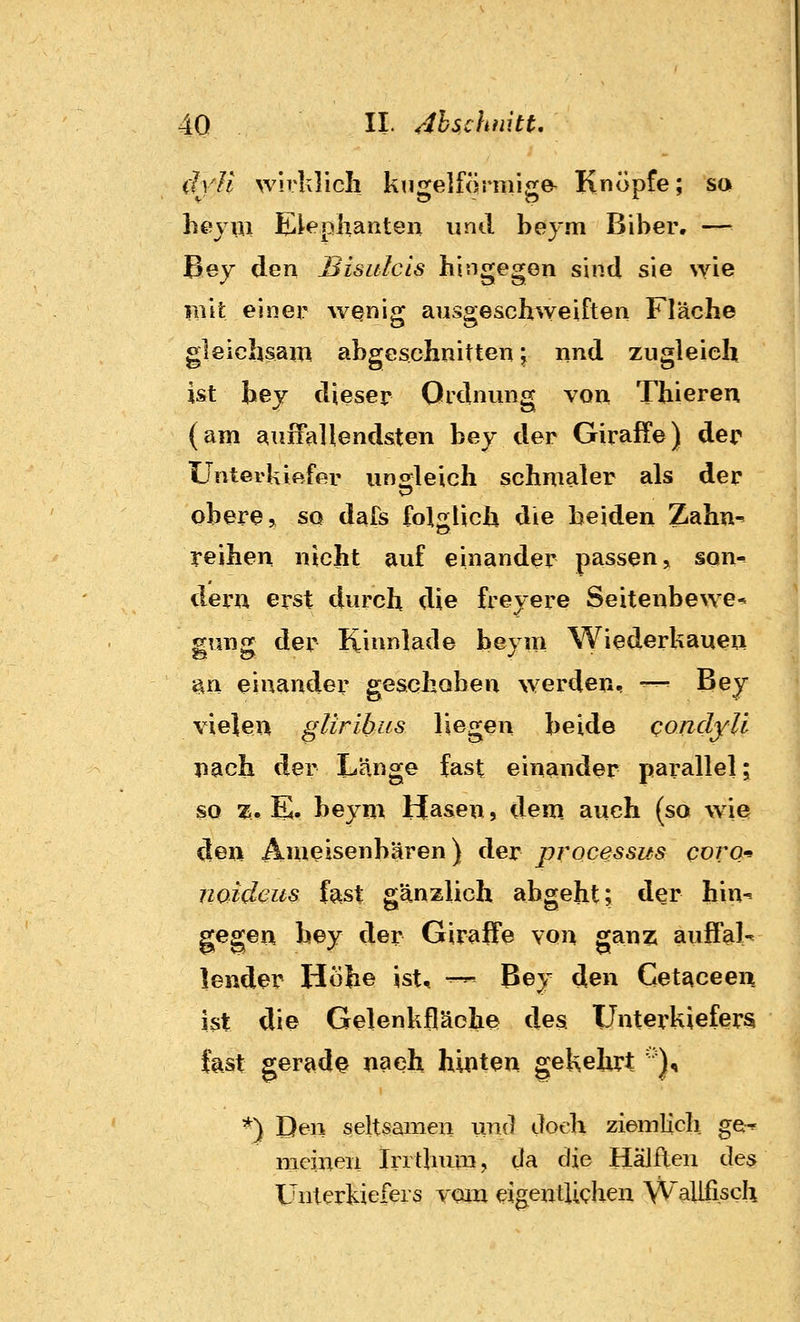 dvH wirivlich kugelförmige- Knöpfe; so hejiii Eleplianten und beym Biber. — Bey den Bisulcls hingegen sind sie wie rait einer wQnig ausgeschweiften Fläche gleichsai« abgeschnitten j nnd zugleich ist bej dieser Ordnung von Thieren (am auffallendsten bej der Giraffe) der Unterkiftffiv ungleich schmaler als der obere ^ so dafs folgUcii die beiden Zahn- reihen nicht auf einander passen, son^ dern erst durch die freyere Seitenbewe* gung der Kinnlade beym Wiederkaueu ^n einander geschoben werden, -^ Bey vielen gliribus liegen beide condyll jiach der Länge fast einander pai-allel; so X. E. beym Hasen, dem. auch (so wie j den Ameisenbären) der processus coro-^ \ noidcus fast gänzlich abgeht; der hin- ! gegen bey der Giraffe von ganz auff^-^ 1 lender Höhe ist, — Bey den Cetaceen ist die Gelenkfläohe des Unterkiefers fest gerade nach hinten gekehrt '')^ \ *) Den seltsamen und doch ziemlicli ge^ \ meinen Iri t}nuu, da die Hälften des ; Unterkiefers vom eigentlichen Wallfiscli j