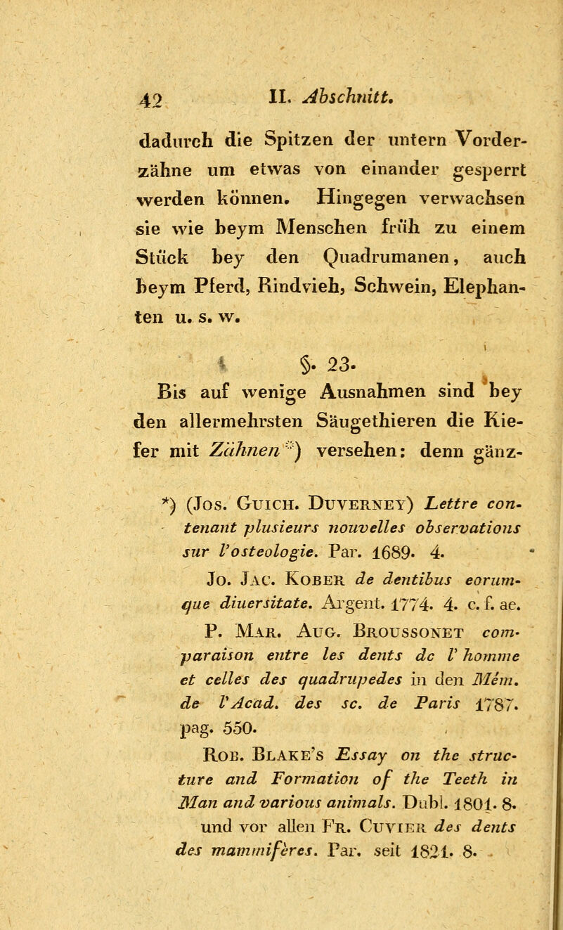 dadurch die Spitzen der mitern Vorder- zähne um etwas von einander gesperrt werden können. Hingegen verwachsen sie wie beym Menschen friih zu einem Stück bey den Quadrumanen, auch beym Pferd, Rindvieh? Schwein, Elephan- ten u. s. w. i §. 23. Bis auf wenige Ausnahmen sind bey den allermehrsten Säugethieren die Kie- fer mit Zähnen ' ) versehen: denn gänz- '^) (Jos. GuiCH. Duverney) Lettre con- tenant plusleurs nouvelles observatioiis sur l'osteologie. Par. 1689. 4 Jo. Jac. Kobek de dentibus eorum- que diuersitate. Argent. 1774. 4. c. f. ae. P. Mar. Aug. Broussonet com- paraison entre les dents de V Komme et Celles des quadrupedes in den Blem, de VAcad» des sc. de Paris 17'87. pag. 550. RoB, Blake's Essay on the struc- iure and Formation of the Teeth in Man and various animals. Dubi. 1801. 8« und vor allen Fr. Cuvier des dents des mammiferes. Par. seit 1821. 8.