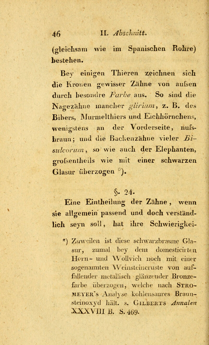 (gleichsam wie im Spanischen Rohre) bestehen. Bev einio^en Thieren zeichnen sich die Kronen gewisser Zähne von aulsen durch besondre Farbe aus. So sind die Naofezähiie mancher Ldirium^ z. B. des Bibers, JMurmelthiers und Eichhörnchens, wenigstens an der Vorderseite, nufs- braun; und die Backenzähne vieler Bi~ sulcorum, so wie auch der Elephanten, grorsentheils wie mit einer schwarzen Glasur überzogen •). §. 24. Eine Eintheilung der Zähne , wenn sie allgemein passend und doch verständ- lich seyn soll, hat ihre Schwierigkei- *) Zuweilen ist diese schwarzbraune Gla- sur, zumal bey dem domesticirteu Honi- und Wollvieli noch mit einer sogenannten Weiiisteiiicruste von auf- fallender nietalliscli glänzender Bronze- farbe Liberzügen, welcbe nach Stro- SIEYER's Analyse koliiensaures Braun- steinoxyd liält. s. Gilberts Annalen XXXVniB. S.469.