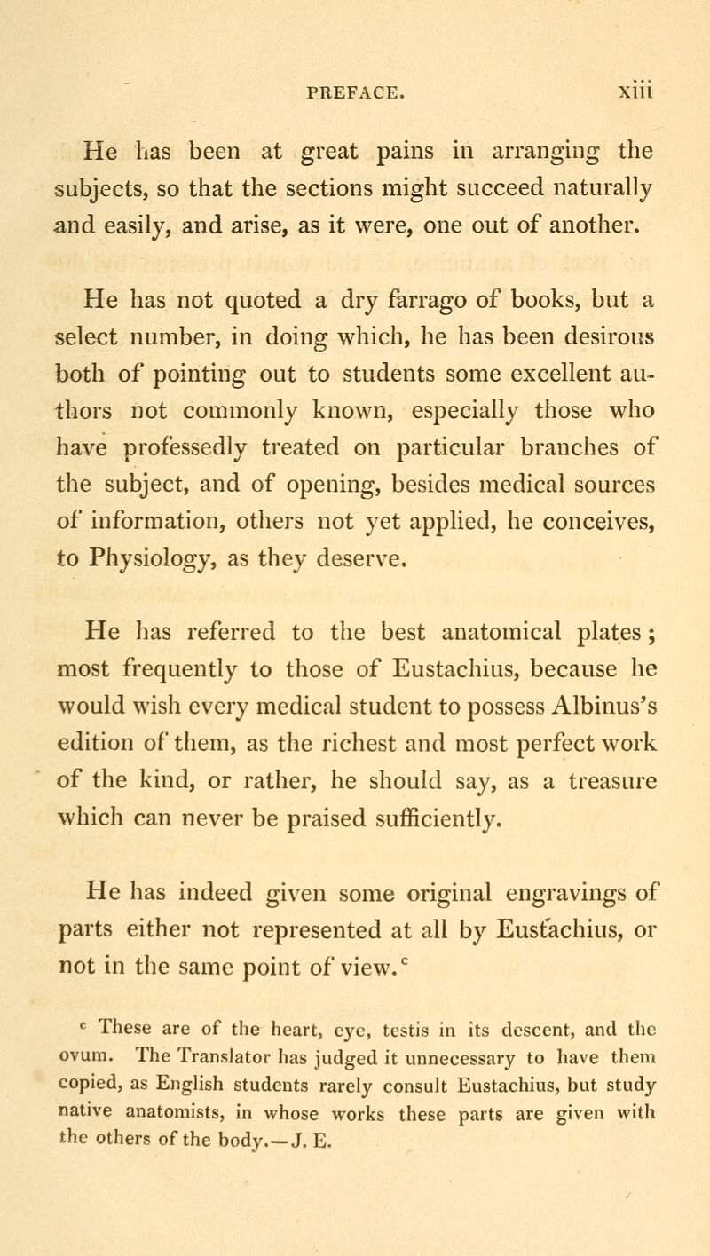 He has been at great pains in arranging the subjects, so that the sections might succeed naturally and easily, and arise, as it were, one out of another. He has not quoted a dry farrago of books, but a select number, in doing which, he has been desirous both of pointing out to students some excellent au- thors not commonly known, especially those who have professedly treated on particular branches of the subject, and of opening, besides medical sources of information, others not yet applied, he conceives, to Physiology, as they deserve. He has referred to the best anatomical plates; most frequently to those of Eustachius, because he would wish every medical student to possess Albinus's edition of them, as the richest and most perfect work of the kind, or rather, he should say, as a treasure which can never be praised sufficiently. He has indeed given some original engravings of parts either not represented at all by Eustachius, or not in the same point of view.0 c These are of the heart, eye, testis in its descent, and the ovum. The Translator has judged it unnecessary to have them copied, as English students rarely consult Eustachius, but study native anatomists, in whose works these parts are given with the others of the body.—J. E.