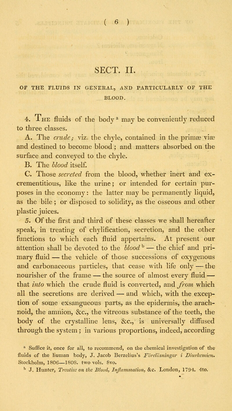 SECT. II. OF THE FLUIDS IN GENERAL, AND PARTICULARLY OF THE BLOOD. 4. 1 he fluids of the bodya may be conveniently reduced to three classes. A. The crude; viz. the chyle, contained in the primae vise and destined to become blood; and matters absorbed on the surface and conveyed to the chyle. B. The blood itself. C. Those secreted from the blood, whether inert and ex- crementitious, like the urine; or intended for certain pur- poses in the economy: the latter may be permanently liquid, as the bile; or disposed to solidity, as the osseous and other plastic juices. 5. Of the first and third of these classes we shall hereafter speak, in treating of chylification, secretion, and the other functions to which each fluid appertains. At present our attention shall be devoted to the blood b — the chief and pri- mary fluid — the vehicle of those successions of oxygenous and carbonaceous particles, that cease with life only — the nourisher of the frame — the source of almost every fluid — that into which the crude fluid is converted, and from which all the secretions are derived — and which, with the excep- tion of some exsangueous parts, as the epidermis, the arach- noid, the amnion, &c, the vitreous substance of the teeth, the body of the crystalline lens, &c, is universally diffused through the system; in various proportions, indeed, according a Suffice it, once for all, to recommend, on the chemical investigation of the fluids of the human body, J. Jacob Berzelius's F'drelasnmgar i Diurkemien. Stockholm, 1806—1808. two vols. 8vo. b J, Hunter, Treatise on the Blood, Inflammation, &c. London, 1794. 4to.