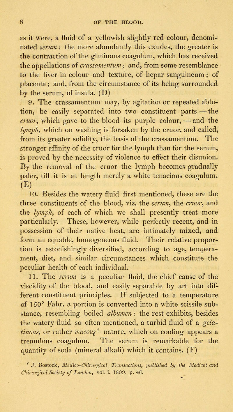 as it were, a fluid of a yellowish slightly red colour, denomi- nated serum: the more abundantly this exudes, the greater is the contraction of the glutinous coagulum, which has received the appellations of crassamentum >• and, from some resemblance to the liver in colour and texture, of hepar sanguineum ; of placenta; and, from the circumstance of its being surrounded by the serum, of insula. (D) 9. The crassamentum may, by agitation or repeated ablu- tion, be easily separated into two constituent parts —the cruor, which gave to the blood its purple colour, — and the lymph, which on washing is forsaken by the cruor, and called, from its greater solidity, the basis of the crassamentum. The stronger affinity of the cruor for the lymph than for the serum, is proved by the necessity of violence to effect their disunion. By the removal of the cruor the lymph becomes gradually paler, till it is at length merely a white tenacious coagulum. (E) 10. Besides the watery fluid first mentioned, these are the three constituents of the blood, viz. the serum, the cruor, and the lymph, of each of which we shall presently treat more particularly. These, however, while perfectly recent, and in possession of their native heat, are intimately mixed, and form an equable, homogeneous fluid. Their relative propor- tion is astonishingly diversified, according to age, tempera- ment, diet, and similar circumstances which constitute the peculiar health of each individual. 11. The serum is a peculiar fluid, the chief cause of the viscidity of the blood, and easily separable by art into dif- ferent constituent principles. If subjected to a temperature of 150° Fahr. a portion is converted into a white scissile sub- stance, resembling boiled albumen: the rest exhibits, besides the watery fluid so often mentioned, a turbid fluid of a gela- tinous, or rather mucousf nature, which on cooling appears a tremulous coagulum. The serum is remarkable for the quantity of soda (mineral alkali) which it contains. (F) f J, Bostock, Medico-Chirurgical Traiisactions, published by the Medical and Chirurgical Society of London, vol. i. 1809t p. 46.