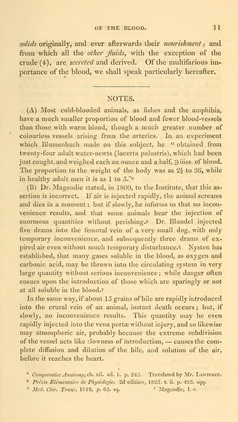 solids originally, and ever afterwards their nourishment; and from which all the other fluids, with the exception of the crude (4), are secreted and derived. Of the multifarious im- portance of the blood, we shall speak particularly hereafter. NOTES. (A) Most cold-blooded animals, as fishes and the amphibia, have a much smaller proportion of blood and fewer blood-vessels than those with warm blood, though a much greater number of colourless vessels arising from the arteries. In. an experiment which Blumenbach made on this subject, he  obtained from twenty-four adult water-newts (lacerta palustris), which had been just caught,and weighed each an ounce and a half, 3hiss, of blood. The proportion to the weight of the body was as 2§ to 36, while in healthy adult men it is as 1 to 5.° (B) Dr. Magendie stated, in 1809, to the Institute, that this as- sertion is incorrect. If air is injected rapidly, the animal screams and dies in a moment: but if slowly, he informs us that no incon- venience results, and that some animals bear the injection of enormous quantities without perishing.p Dr. Blundel injected five drams into the femoral vein of a very small dog, with only temporary inconvenience, and subsequently three drams of ex- pired air even without much temporary disturbance.0! Nysten has established, that many gases soluble in the blood, as oxygen and carbonic acid, may be thrown into the circulating system in very large quantity without serious inconvenience; while danger often ensues upon the introduction of those which are sparingly or not at all soluble in the blood.1' In the same way, if about 15 grains of bile are rapidly introduced into the crural vein of an animal, instant death occurs; but, if slowly, no inconvenience results. This quantity may be even rapidly injected into the vena portae without injury, and so likewise may atmospheric air, probably because the extreme subdivision of the vessel acts like .slowness of introduction, — causes the com- plete diffusion and dilution of the bile, and solution of the air, before it reaches the heart. 0 Comparative Anatomy, ch. xii. ed. ]. p. 245. Translated by Mr. Lawrence. p Precis EUmentaire de Physiologic 2d edition, 1825. t. ii. p. 433. sqq.  Med, Chir, Trans. 1S18. p, 65. sq. r Magendie, I. c.