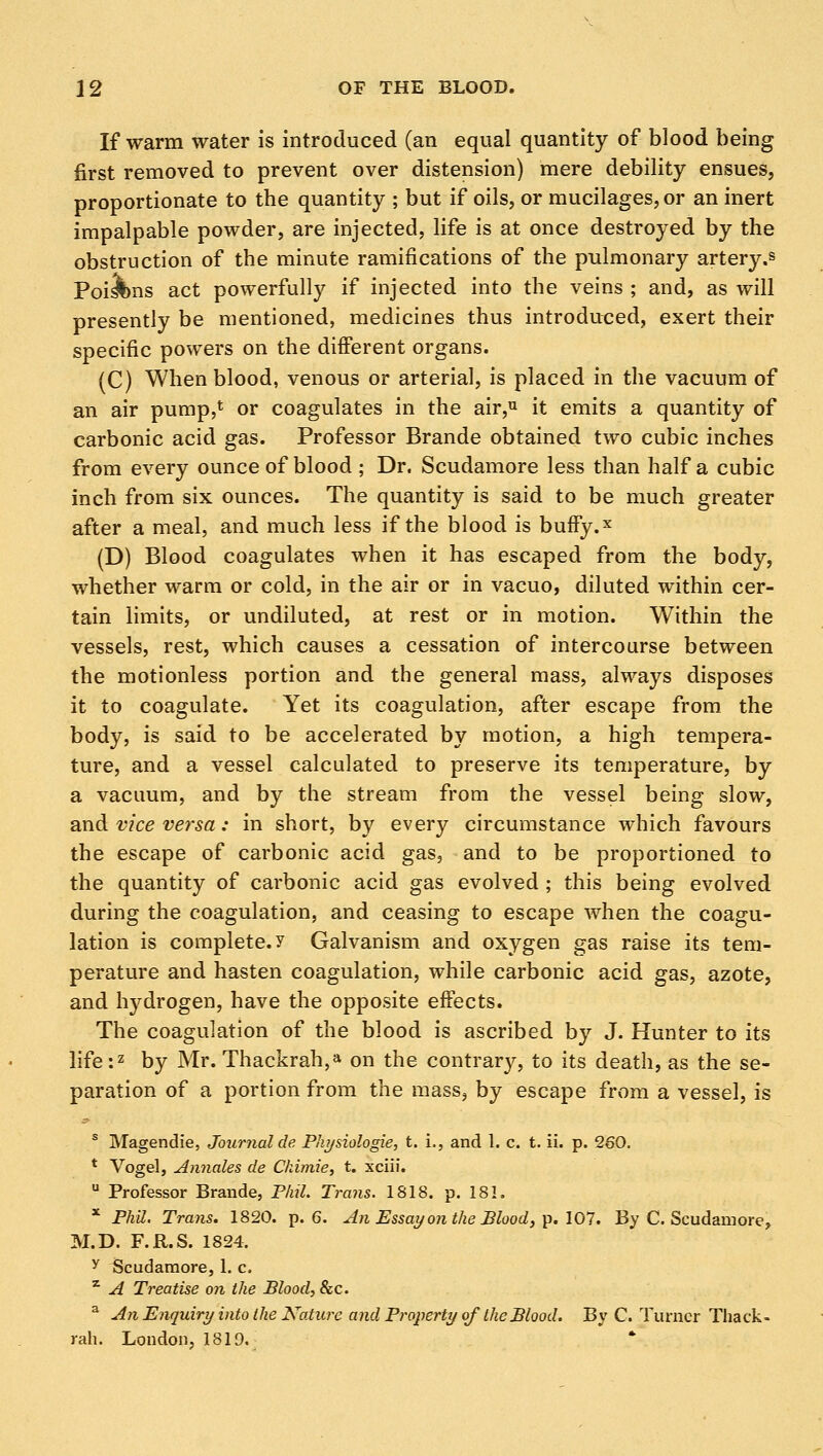 If warm water is introduced (an equal quantity of blood being first removed to prevent over distension) mere debility ensues, proportionate to the quantity ; but if oils, or mucilages, or an inert impalpable powder, are injected, life is at once destroyed by the obstruction of the minute ramifications of the pulmonary artery.s Poisons act powerfully if injected into the veins ; and, as will presently be mentioned, medicines thus introduced, exert their specific powers on the different organs. (C) When blood, venous or arterial, is placed in the vacuum of an air pump,6 or coagulates in the air,u it emits a quantity of carbonic acid gas. Professor Brande obtained two cubic inches from every ounce of blood ; Dr. Scudamore less than half a cubic inch from six ounces. The quantity is said to be much greater after a meal, and much less if the blood is buffy.x (D) Blood coagulates when it has escaped from the body, whether warm or cold, in the air or in vacuo, diluted within cer- tain limits, or undiluted, at rest or in motion. Within the vessels, rest, which causes a cessation of intercourse between the motionless portion and the general mass, always disposes it to coagulate. Yet its coagulation, after escape from the body, is said to be accelerated by motion, a high tempera- ture, and a vessel calculated to preserve its temperature, by a vacuum, and by the stream from the vessel being slow, and vice versa: in short, by every circumstance which favours the escape of carbonic acid gas, and to be proportioned to the quantity of carbonic acid gas evolved ; this being evolved during the coagulation, and ceasing to escape when the coagu- lation is complete, y Galvanism and oxygen gas raise its tem- perature and hasten coagulation, while carbonic acid gas, azote, and hydrogen, have the opposite effects. The coagulation of the blood is ascribed by J. Hunter to its life:2 by Mr. Thackrah,» on the contrary, to its death, as the se- paration of a portion from the mass, by escape from a vessel, is s Magendie, Journal de Physiologie, t. i., and 1. c. t. ii. p. 260. t Vogel, Annates de Chimie, t. xciii. u Professor Brande, Phil. Trans. 1818. p. 181. * Phil. Trans. 1820. p. 6. An Essay on the Blood, p. 107. By C. Scudamore, M.D. F.R.S. 1824. y Scudamore, 1. c. z A Treatise on the Blood, &c. a An Enquiry into the Nature and Property of the Blood. By C. Turner Thack- rah. London, 1819.