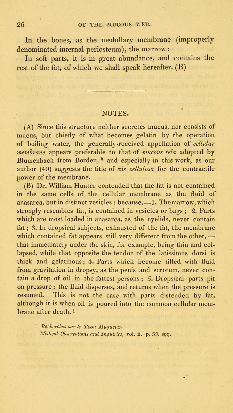 In the bones, as the medullary membrane (improperly denominated internal periosteum), the marrow : In soft parts, it is in great abundance, and contains the rest of the fat, of which we shall speak hereafter. (B) NOTES. (A) Since this structure neither secretes mucus, nor consists of mucus, but chiefly of what becomes gelatin by the operation of boiling water, the generally-received appellation of cellular membrane appears preferable to that of mucous tela adopted by Blumenbach from Bordeu, h and especially in this work, as our author (40) suggests the title of vis cellulosa for the contractile power of the membrane. (B) Dr. William Hunter contended that the fat is not contained in the same cells of the cellular membrane as the fluid of anasarca, but in distinct vesicles : because,—1. The marrow, which strongly resembles fat, is contained in vesicles or bags ; 2. Parts which are most loaded in anasarca, as the eyelids, never contain fat; 3. In dropsical subjects, exhausted of the fat, the membrane which contained fat appears still very different from the other, — that immediately under the skin, for example, being thin and col- lapsed, while that opposite the tendon of the latissimus dorsi is thick and gelatinous; 4. Parts which become filled with fluid from gravitation in dropsy, as the penis and scrotum, never con- tain a drop of oil in the fattest persons ; 5. Dropsical parts pit on pressure ; the fluid disperses, and returns when the pressure is resumed. This is not the case with parts distended by fat, although it is when oil is poured into the common cellular mem- brane after death.* h Recherches sur le Tissu Muqueux. Medical Observations and Inquiries, vol. ii, p. 33. sqq.