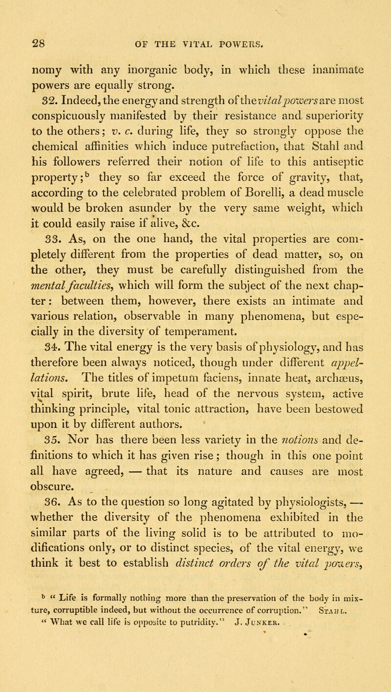 nomy with any inorganic body, in which these inanimate powers are equally strong. 32. Indeed, the energy and strength of thevital powers stre most conspicuously manifested by their resistance and superiority to the others; v. c. during life, they so strongly oppose the chemical affinities which induce putrefaction, that Stahl and his followers referred their notion of life to this antiseptic property;5 they so far exceed the force of gravity, that, according to the celebrated problem of Borelli, a dead muscle would be broken asunder by the very same weight, which it could easily raise if alive, &c. 33. As, on the one hand, the vital properties are com- pletely different from the properties of dead matter, so, on the other, they must be carefully distinguished from the mental faculties, which will form the subject of the next chap- ter : between them, however, there exists an intimate and various relation, observable in many phenomena, but espe- cially in the diversity of temperament. 34. The vital energy is the very basis of physiology, and has therefore been always noticed, though under different appel- lations. The titles of impetum faciens, innate heat, archasus, vital spirit, brute life, head of the nervous system, active thinking principle, vital tonic attraction, have been bestowed upon it by different authors. 35. Nor has there been less variety in the notions and de- finitions to which it has given rise; though in this one point all have agreed, — that its nature and causes are most obscure. 36. As to the question so long agitated by physiologists, — whether the diversity of the phenomena exhibited in the similar parts of the living solid is to be attributed to mo- difications only, or to distinct species, of the vital energy, we think it best to establish distinct orders of the vital powers. b  Life is formally nothing more than the preservation of the hody in mix- ture, corruptible indeed, but without the occurrence of corruption. Stahl.  What we call life is opposite to putridity. J. Junker.