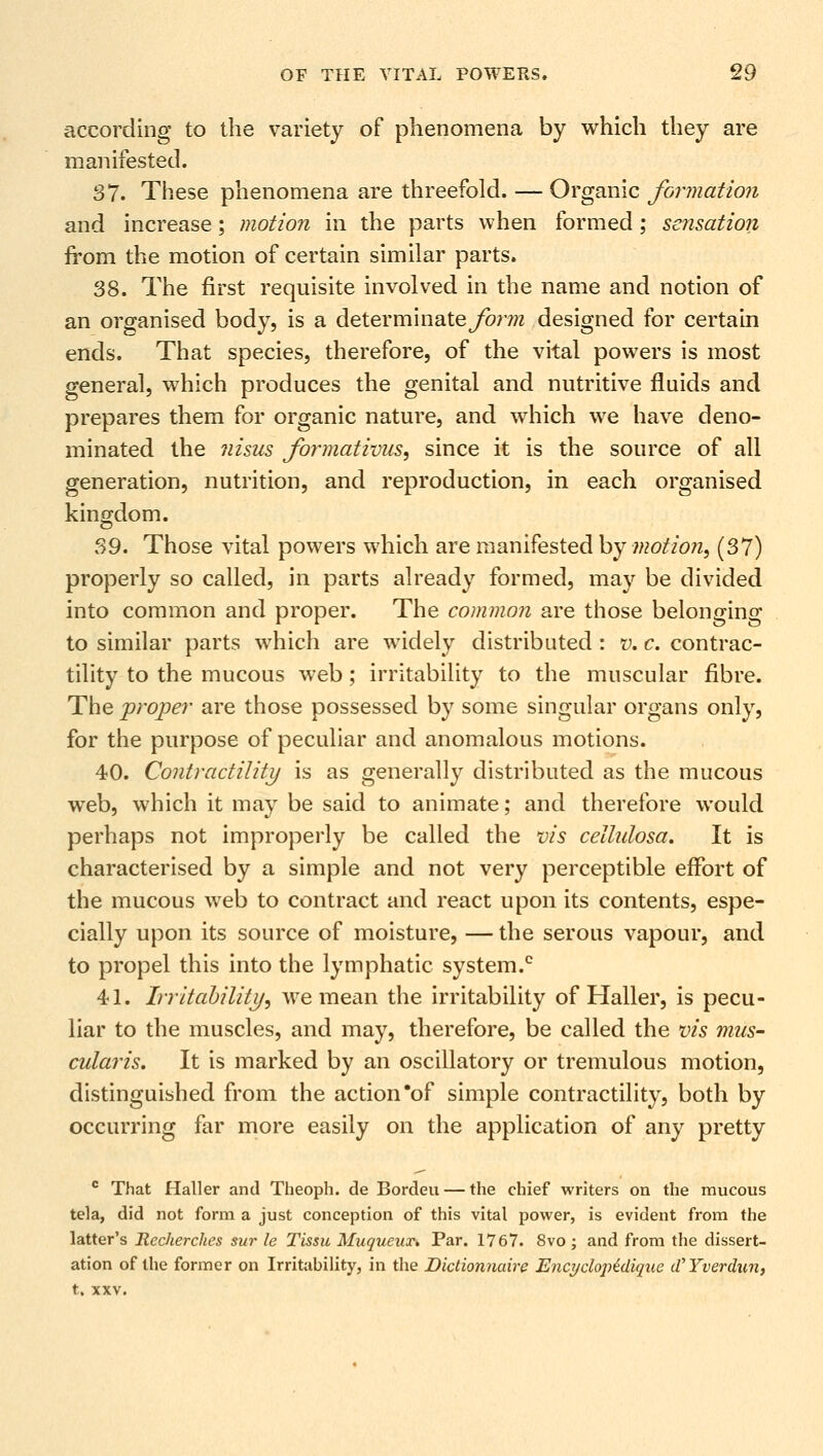 according to the variety of phenomena by which they are manifested. 37. These phenomena are threefold. — Organic formation and increase; motion in the parts when formed ; sensation from the motion of certain similar parts. 38. The first requisite involved in the name and notion of an organised body, is a determinate ^enre designed for certain ends. That species, therefore, of the vital powers is most general, which produces the genital and nutritive fluids and prepares them for organic nature, and which we have deno- minated the nisus fonnativus, since it is the source of all generation, nutrition, and reproduction, in each organised kingdom. 39. Those vital powers which are manifested by motion, (37) properly so called, in parts already formed, may be divided into common and proper. The common are those belonging to similar parts which are widely distributed : v. c. contrac- tility to the mucous web; irritability to the muscular fibre. The proper are those possessed by some singular organs only, for the purpose of peculiar and anomalous motions. 40. Contractility is as generally distributed as the mucous wreb, which it may be said to animate; and therefore would perhaps not improperly be called the vis cellulosa. It is characterised by a simple and not very perceptible effort of the mucous web to contract and react upon its contents, espe- cially upon its source of moisture, — the serous vapour, and to propel this into the lymphatic system.0 41. Irritability, we mean the irritability of Haller, is pecu- liar to the muscles, and may, therefore, be called the vis mus- cularis. It is marked by an oscillatory or tremulous motion, distinguished from the action'of simple contractility, both by occurring far more easily on the application of any pretty c That Haller and Theoph. de Bordeu — the chief writers on the mucous tela, did not form a just conception of this vital power, is evident from the latter's Recherches sur le Tissu Muqueux* Par. 1767. 8vo ; and from the dissert- ation of the former on Irritability, in the Dictionnaire Encydopidique (VYverdun, t, XXV.