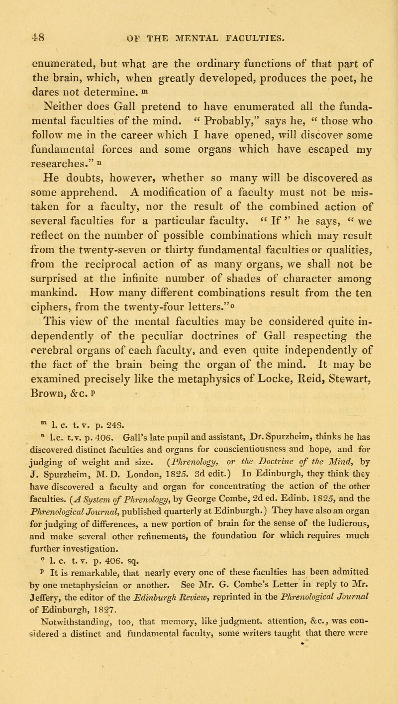 enumerated, but what are the ordinary functions of that part of the brain, which, when greatly developed, produces the poet, he dares not determine. m Neither does Gall pretend to have enumerated all the funda- mental faculties of the mind.  Probably, says he,  those who follow me in the career which I have opened, will discover some fundamental forces and some organs which have escaped my researches. n He doubts, however, whether so many will be discovered as some apprehend. A modification of a faculty must not be mis- taken for a faculty, nor the result of the combined action of several faculties for a particular faculty.  If'' he says,  we reflect on the number of possible combinations which may result from the twenty-seven or thirty fundamental faculties or qualities, from the reciprocal action of as many organs, we shall not be surprised at the infinite number of shades of character among mankind. How many different combinations result from the ten ciphers, from the twenty-four letters.0 This view of the mental faculties may be considered quite in- dependently of the peculiar doctrines of Gall respecting the cerebral organs of each faculty, and even quite independently of the fact of the brain being the organ of the mind. It may be examined precisely like the metaphysics of Locke, Reid, Stewart, Brown, &c. p m 1. c. t. v. p. 243. n I.e. t.v. p. 406. Gall's late pupil and assistant, Dr. Spurzheim, thinks he has discovered distinct faculties and organs for conscientiousness and hope, and for judging of weight and size. {Phrenology, or the Doctrine of the Mind, by J. Spurzheim, M.D. London, 1825. 3d edit.) In Edinburgh, they think they have discovered a faculty and organ for concentrating the action of the other faculties. {A System of Phrenology, by George Combe, 2d ed. Edinb. 1S25, and the Phrenologicaljournal, published quarterly at Edinburgh.) They have also an organ for judging of differences, a new portion of brain for the sense of the ludicrous, and make several other refinements, the foundation for which requires much further investigation. ° 1. c. t. v. p. 406. sq. p It is remarkable, that nearly every one of these faculties has been admitted by one metaphysician or another. See Mr. G. Combe's Letter in reply to Mr. Jeffery, the editor of the Edinburgh Review, reprinted in the Phrenological Journal of Edinburgh, 1827. Notwithstanding, too, that memory, like judgment, attention, &c, was con- sidered a distinct and fundamental faculty, some writers taught that there were