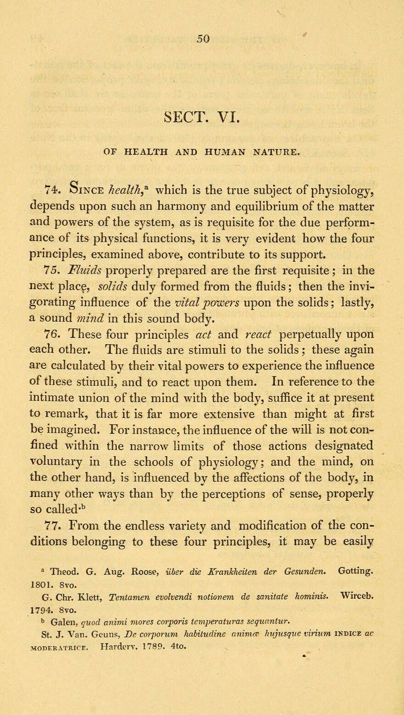 SECT. VI. OF HEALTH AND HUMAN NATURE. 74. OiNCE health* which is the true subject of physiology, depends upon such an harmony and equilibrium of the matter and powers of the system, as is requisite for the due perform- ance of its physical functions, it is very evident how the four principles, examined above, contribute to its support. 75. Fluids properly prepared are the first requisite; in the next place, solids duly formed from the fluids; then the invi- gorating influence of the vital powers upon the solids; lastly, a sound mind in this sound body. 76. These four principles act and react perpetually upon each other. The fluids are stimuli to the solids; these again are calculated by their vital powers to experience the influence of these stimuli, and to react upon them. In reference to the intimate union of the mind with the body, suffice it at present to remark, that it is far more extensive than might at first be imagined. For instance, the influence of the will is not con- fined within the narrow limits of those actions designated voluntary in the schools of physiology; and the mind, on the other hand, is influenced by the affections of the body, in many other ways than by the perceptions of sense, properly so called-b 77. From the endless variety and modification of the con- ditions belonging to these four principles, it may be easily a Theod. G. Aug. Roose, iiber die Krankheiten der Gesunden. Gotting. 1801. 8vo. G. Chr. Klett, Tentamen evolvendi notiovem de sanitate hominis. Wirceb. 1794. 8vo. b Galen, quod animi mores corporis temperaturas sequantur. St. J. Van. Geuns, De corporum habitudine animce hujusque virium indice ac moderatrice. Harderv. 1789. 4to.