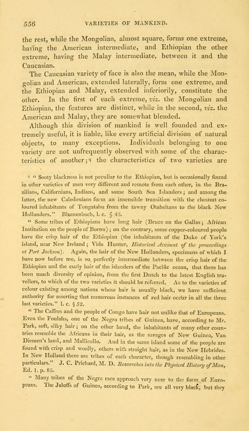 the rest, while the Mongolian, almost square, forms one extreme, having the American intermediate, and Ethiopian the other extreme, having the Malay intermediate, between it and the Caucasian. The Caucasian variety of face is also the mean, while the Mon- golian and American, extended laterally, form one extreme, and the Ethiopian and Malay, extended inferiorily, constitute the other. In the first of each extreme, viz. the Mongolian and Ethiopian, the features are distinct, while in the second, viz. the American and Malay, they are somewhat blended. Although this division of mankind is well founded and ex- tremely useful, it is liable, like every artificial division of natural objects, to many exceptions. Individuals belonging to one variety are not unfrequently observed with some of the charac- teristics of another ;<i the characteristics of two varieties are 9 Sooty blackness is not peculiar to the Ethiopian, but is occasionally found in other varieties of men very different and remote from each other, in the Bra- zilians, Californians, Indians, and some South Sea Islanders; and among the latter, the new Caledonians form an insensible transition with the chesnut co- loured inhabitants of Tongatabu from the tawny Otaheitans to the black New Hollanders.5' Blumenbach, 1. c. § 43. Some tribes of Ethiopians have long hair (Bruce on the Gallas; African Institution on the people of Bornu) ; on the contrary, some copper-coloured people have the crisp hair of the Ethiopian (the inhabitants of the Duke of York's island, near New Ireland; Vide Hunter, Historical Account of the proceedings at Port Jackson). Again, the hair of the New Hollanders, specimens of which I have now before me, is so perfectly intermediate between the crisp hair of the Ethiopian and the curly hair of the islanders of the Pacific ocean, that there has been much diversity of opinion, from the first Dutch to the latest English tra- vellers, to which of the two varieties it should be referred. As to the varieties of colour existing among nations whose hair is usually black, we have sufficient authority for asserting that numerous instances of red hair occur in all the three last varieties. 1. c. § 52. The Caffres and the people of Congo have hair not unlike that of Europeans. Even the Foulahs, one of the Negro tribes of Guinea, have, according to Mr. Park, soft, silky hair; on the other hand, the inhabitants of many other coun- tries resemble the Africans in their hair, as the savages of New Guinea, Van Diemen's land, and Mallicollo. And in the same island some of the people are found with crisp and woolly, others with straight hair, as in the New Hebrides. In New Holland there are tribes of each character, though resembling in other particulars. J. C. Prichard, M. D. Researches into the Physical History of Man, Ed. 1. p. 83. Many tribes of the Negro race approach very near to the form of Euro- peans. The Jaloffs of Guinea, according to Park, are all very blac£, but they