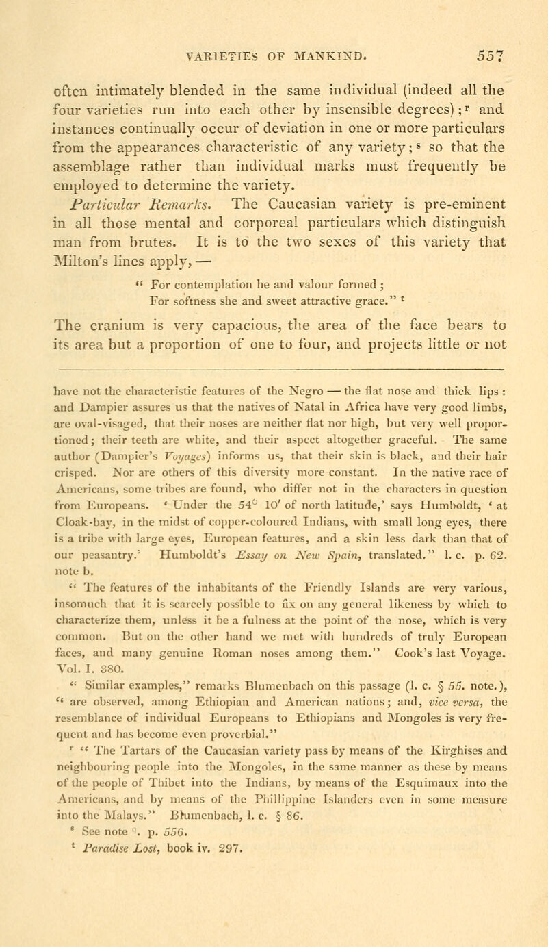 often intimately blended in the same individual (indeed all the four varieties run into each other by insensible degrees);r and instances continually occur of deviation in one or more particulars from the appearances characteristic of any variety;s so that the assemblage rather than individual marks must frequently be employed to determine the variety. Particular Remarks. The Caucasian variety is pre-eminent in all those mental and corporeal particulars which distinguish man from brutes. It is to the two sexes of this variety that Milton's lines apply, — For contemplation he and valour formed ; For softness she and sweet attractive grace. l The cranium is very capacious, the area of the face bears to its area but a proportion of one to four, and projects little or not have not the characteristic features of the Negro — the flat nose and thick lips : and Dampier assures us that the natives of Natal in Africa have very good limbs, are oval-visaged, that their noses are neither flat nor high, but very well propor- tioned; their teeth are white, and their aspect altogether graceful. The same author (Dampier's Tot/ages) informs us, that their skin is black, and their hair crisped. Nor are others of this diversity more constant. In the native race of Americans, some tribes are found, who differ not in the characters in question from Europeans. * Under the 54° 10' of north latitude,' says Humboldt, ' at Cloak-bay, in the midst of copper-coloured Indians, with small long eyes, there is a tribe with large eyes, European features, and a skin less dark than that of our peasantry.'' Humboldt's Essay on New Spain, translated, I.e. p. 62. note b. The features of the inhabitants of the Friendly Islands are very various, insomuch that it is scarcely possible to fix on any general likeness by which to characterize them, unless it be a fulness at the point of the nose, which is very common. But on the other hand we met with hundreds of truly European faces, and many genuine Roman noses among them. Cook's last Voyage. Vol. I. 380. <• Similar examples, remarks Blumenbach on this passage (1. c. § 55. note.), '« are observed, among Ethiopian and American nations; and, vice versa, the resemblance of individual Europeans to Ethiopians and Mongoles is very fre- quent and has become even proverbial. r The Tartars of the Caucasian variety pass by means of the Kirghises and neighbouring people into the Mongoles, in the same manner as these by means of the people of Thibet into the Indians, by means of the Esquimaux into the Americans, and by means of the Philippine Islanders even in some measure into the Malays. Bhimenbach, 1. c. § 86. 8 See note '. p. 556. 1 Paradise Lost, book iv. 297.