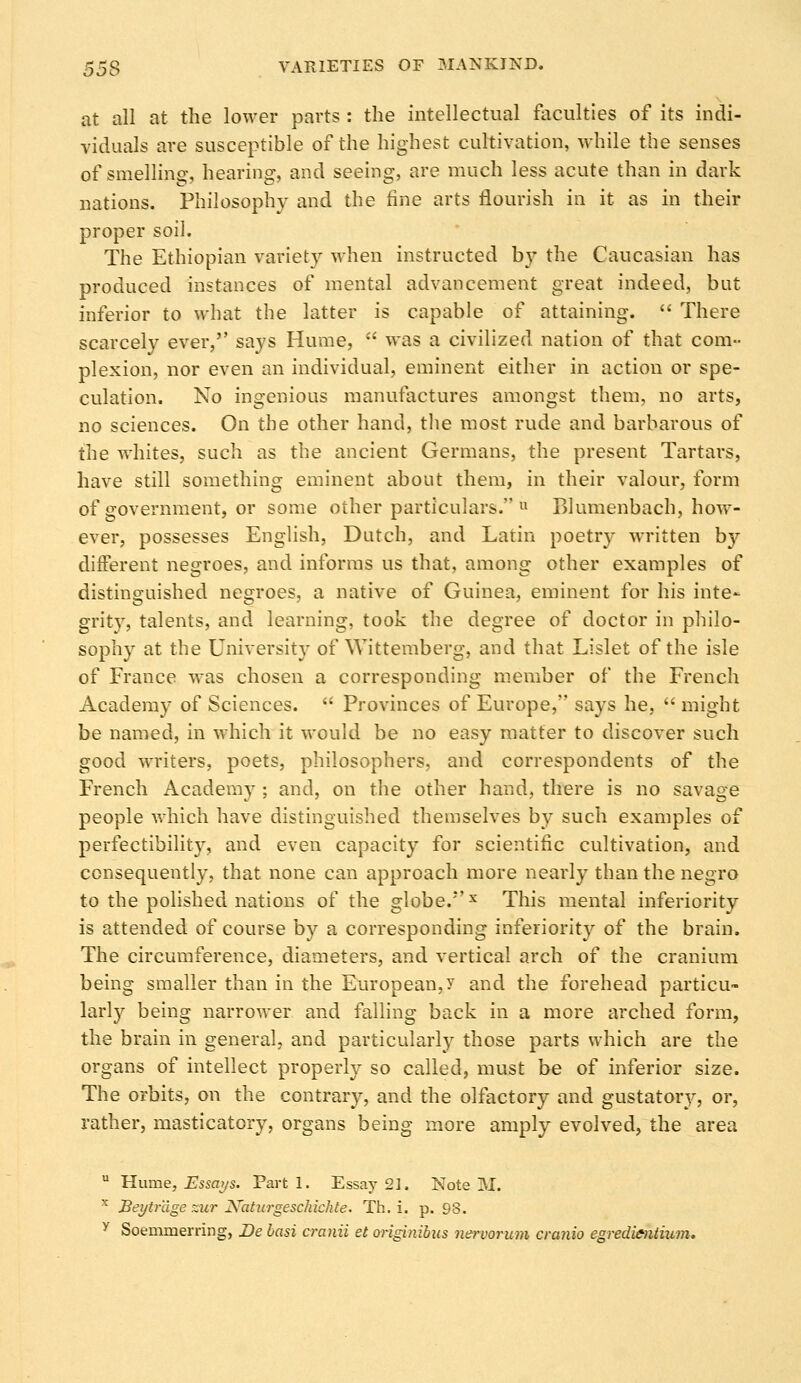 at all at the lower parts : the intellectual faculties of its indi- viduals are susceptible of the highest cultivation, while the senses of smelling, hearing, and seeing, are much less acute than in dark nations. Philosophy and the fine arts flourish in it as in their proper soil. The Ethiopian variety when instructed b}' the Caucasian has produced instances of mental advancement great indeed, but inferior to what the latter is capable of attaining. There scarcely ever, says Hume, was a civilized nation of that com- plexion, nor even an individual, eminent either in action or spe- culation. No ingenious manufactures amongst them, no arts, no sciences. On the other hand, the most rude and barbarous of the whites, such as the ancient Germans, the present Tartars, have still something eminent about them, in their valour, form of government, or some other particulars. Blumenbach, how- ever, possesses English, Dutch, and Latin poetry written by different negroes, and informs us that, among other examples of distinguished negroes, a native of Guinea, eminent for his inte- grity, talents, and learning, took the degree of doctor in philo- sophy at the University of Wittemberg, and that Lislet of the isle of France was chosen a corresponding member of the French Academy of Sciences. Provinces of Europe, says he, might be named, in which it would be no easy matter to discover such good writers, poets, philosophers, and correspondents of the French Academy ; and, on the other hand, there is no savage people which have distinguished themselves by such examples of perfectibility, and even capacity for scientific cultivation, and consequently, that none can approach more nearly than the negro to the polished nations of the globe.'*'x This mental inferiority is attended of course by a corresponding inferiority of the brain. The circumference, diameters, and vertical arch of the cranium being smaller than in the European, y and the forehead particu- larly being narrower and falling back in a more arched form, the brain in general, and particularly those parts which are the organs of intellect properly so called, must be of inferior size. The orbits, on the contrary, and the olfactory and gustatory, or, rather, masticatory, organs being more amply evolved, the area u Hume, Essays. Parti. Essay 21. Note M.