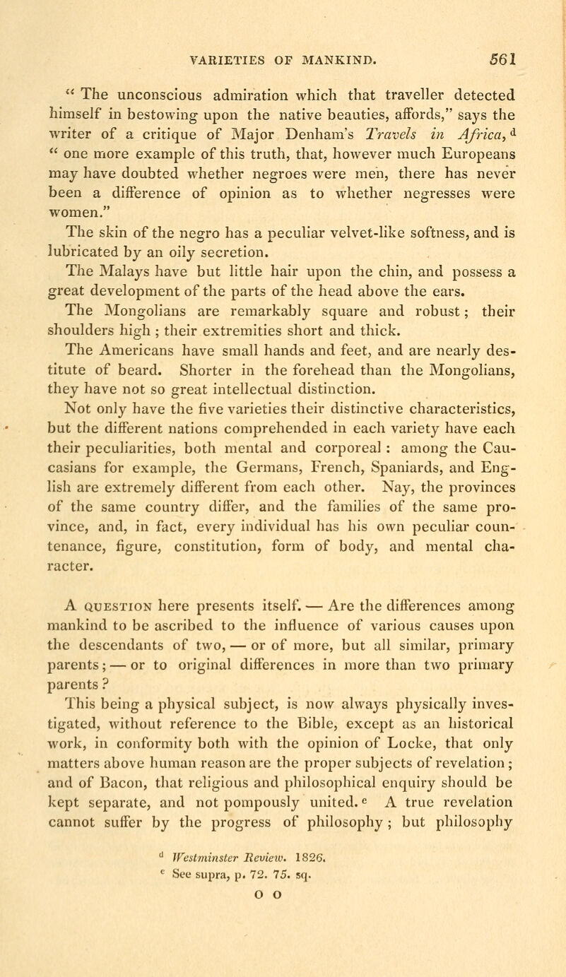 The unconscious admiration which that traveller detected himself in bestowing upon the native beauties, affords, says the writer of a critique of Major Denham's Travels in Africa^d one more example of this truth, that, however much Europeans may have doubted whether negroes were men, there has never been a difference of opinion as to whether negresses were women. The skin of the negro has a peculiar velvet-like softness, and is lubricated by an oily secretion. The Malays have but little hair upon the chin, and possess a great development of the parts of the head above the ears. The Mongolians are remarkably square and robust; their shoulders high ; their extremities short and thick. The Americans have small hands and feet, and are nearly des- titute of beard. Shorter in the forehead than the Mongolians, they have not so great intellectual distinction. Not only have the five varieties their distinctive characteristics, but the different nations comprehended in each variety have each their peculiarities, both mental and corporeal : among the Cau- casians for example, the Germans, French, Spaniards, and Eng- lish are extremely different from each other. Nay, the provinces of the same country differ, and the families of the same pro- vince, and, in fact, every individual has his own peculiar coun- tenance, figure, constitution, form of body, and mental cha- racter. A question here presents itself. — Are the differences among mankind to be ascribed to the influence of various causes upon the descendants of two, — or of more, but all similar, primary parents; — or to original differences in more than two primary parents ? This being a physical subject, is now always physically inves- tigated, without reference to the Bible, except as an historical work, in conformity both with the opinion of Locke, that only matters above human reason are the proper subjects of revelation ; and of Bacon, that religious and philosophical enquiry should be kept separate, and not pompously united.e A true revelation cannot suffer by the progress of philosophy ; but philosophy d Westminster Review. 1826. e See supra, p. 72. 75. sq. o o