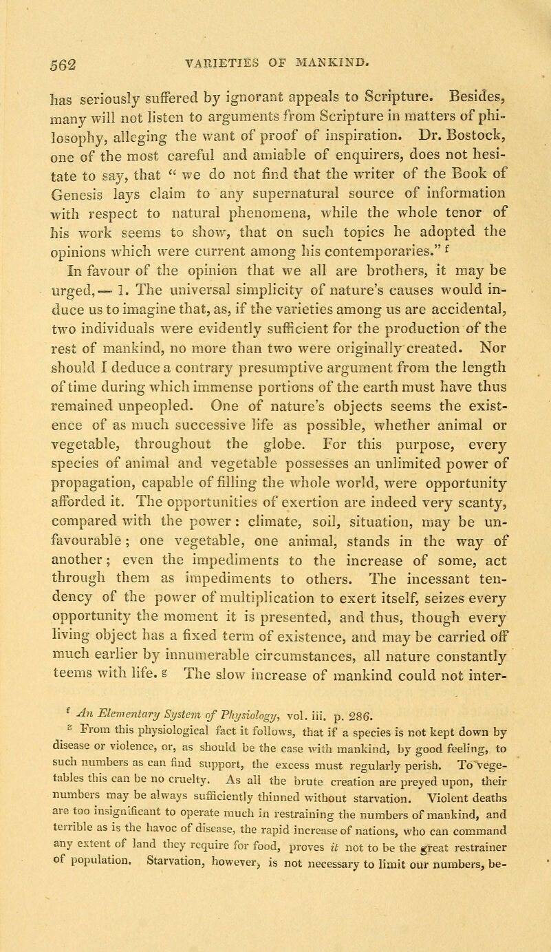 has seriously suffered by ignorant appeals to Scripture. Besides, many will not listen to arguments from Scripture in matters of phi- losophy, alleging the want of proof of inspiration. Dr. Bostock, one of the most careful and amiable of enquirers, does not hesi- tate to say, that we do not find that the writer of the Book of Genesis lays claim to any supernatural source of information with respect to natural phenomena, while the whole tenor of his work seems to show, that on such topics he adopted the opinions which were current among his contemporaries. f In favour of the opinion that we all are brothers, it may be urged,— 1. The universal simplicity of nature's causes would in- duce us to imagine that, as, if the varieties among us are accidental, two individuals were evidently sufficient for the production of the rest of mankind, no more than two were originally created. Nor should I deduce a contrary presumptive argument from the length of time during which immense portions of the earth must have thus remained unpeopled. One of nature's objects seems the exist- ence of as much successive life as possible, whether animal or vegetable, throughout the globe. For this purpose, every species of animal and vegetable possesses an unlimited power of propagation, capable of filling the whole world, were opportunity afforded it. The opportunities of exertion are indeed very scanty, compared with the power: climate, soil, situation, may be un- favourable ; one vegetable, one animal, stands in the way of another; even the impediments to the increase of some, act through them as impediments to others. The incessant ten- dency of the power of multiplication to exert itself, seizes every opportunity the moment it is presented, and thus, though every living object has a fixed term of existence, and may be carried off much earlier by innumerable circumstances, all nature constantly teems with life, s The slow increase of mankind could not inter- f An Elementary System of Physiology, vol. iii. p. 286. g From this physiological fact it follows, that if a species is not kept down by disease or violence, or, as should be the case with mankind, by good feeling, to such numbers as can find support, the excess must regularly perish. IVvege- tables this can be no cruelty. As all the brute creation are preyed upon, their numbers may be always sufiiciently thinned without starvation. Violent deaths are too insignificant to operate much in restraining the numbers of mankind, and terrible as is the havoc of disease, the rapid increase of nations, who can command any extent of land they require for food, proves it not to be the great restrainer of population. Starvation, however, is not necessary to limit our numbers, be-