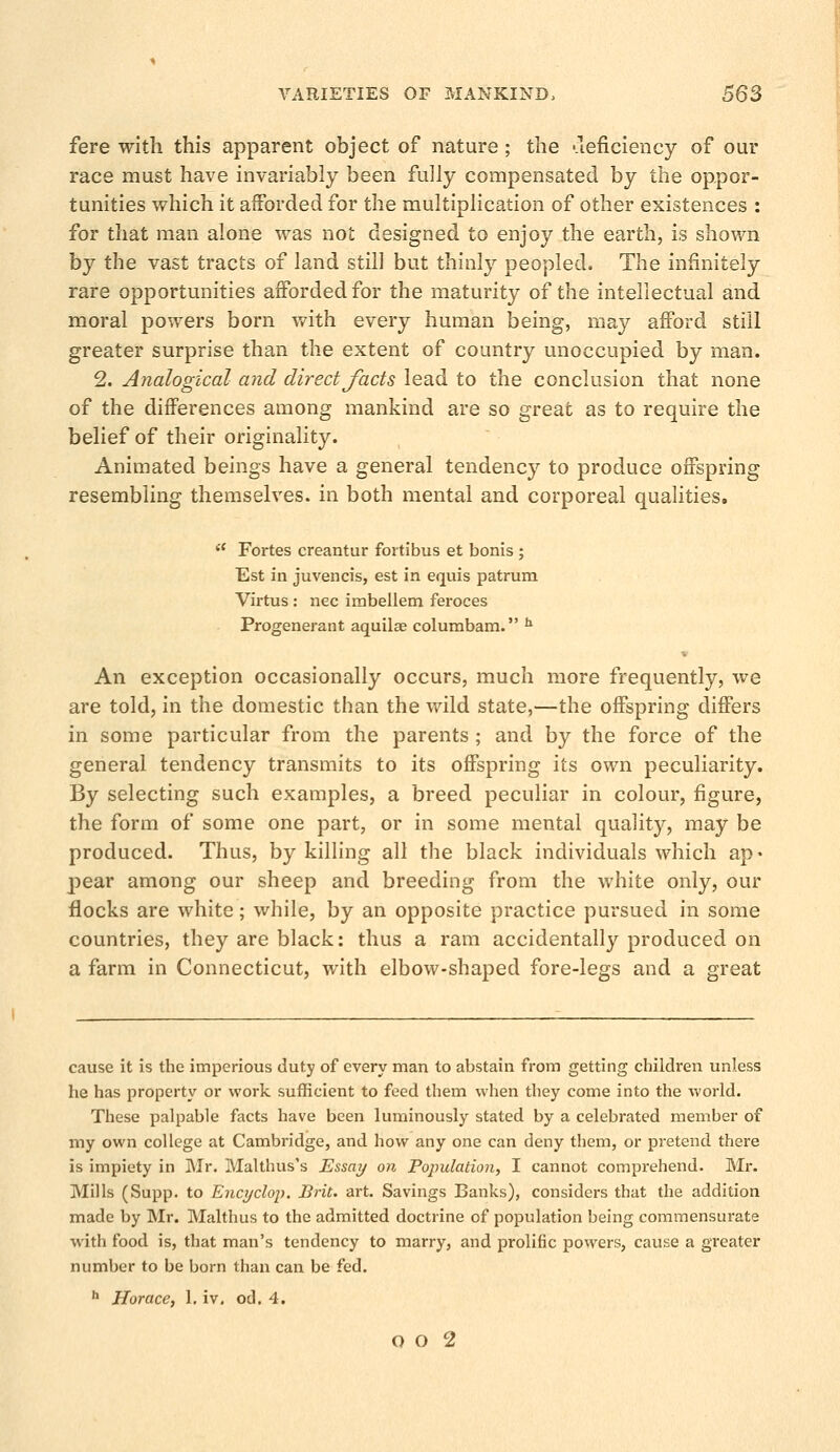fere with this apparent object of nature; the deficiency of our race must have invariably been fully compensated by the oppor- tunities which it afforded for the multiplication of other existences : for that man alone was not designed to enjoy the earth, is shown by the vast tracts of land still but thinly peopled. The infinitely rare opportunities afforded for the maturity of the intellectual and moral powers born with every human being, may afford still greater surprise than the extent of country unoccupied by man. 2. Analogical and direct facts lead to the conclusion that none of the differences among mankind are so great as to require the belief of their originality. Animated beings have a general tendency to produce offspring resembling themselves, in both mental and corporeal qualities. a Fortes creantur fortibus et bonis ; Est in juvencis, est in equis patrum Virtus : nee imbellem feroces Progenerant aquilse columbam. h * An exception occasionally occurs, much more frequently, we are told, in the domestic than the wild state,—the offspring differs in some particular from the parents ; and by the force of the general tendency transmits to its offspring its own peculiarity. By selecting such examples, a breed peculiar in colour, figure, the form of some one part, or in some mental quality, may be produced. Thus, by killing all the black individuals which ap« pear among our sheep and breeding from the white only, our flocks are white; while, by an opposite practice pursued in some countries, they are black: thus a ram accidentally produced on a farm in Connecticut, with elbow-shaped fore-legs and a great cause it is the imperious duty of every man to abstain from getting children unless he has property or work sufficient to feed them when they come into the world. These palpable facts have been luminously stated by a celebrated member of my own college at Cambridge, and. how any one can deny them, or pretend there is impiety in Mr. Malthus's Essay on Population, I cannot comprehend. Mr. Mills (Supp. to Encyclop. Brit. art. Savings Banks), considers that the addition made by Mr. Malthus to the admitted doctrine of population being commensurate with food is, that man's tendency to marry, and prolific powers, cause a greater number to be born than can be fed. h Horace, 1, iv. od. 4.