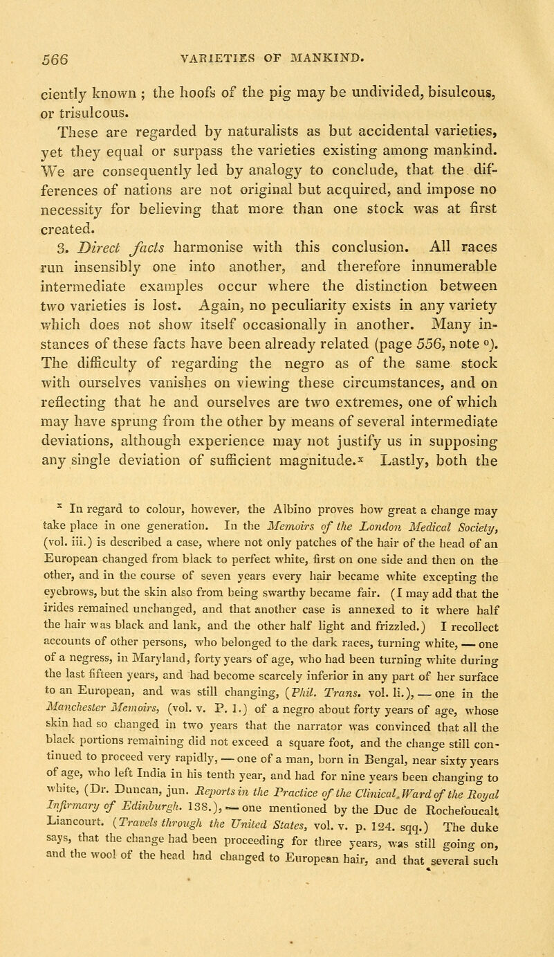 ciently known ; the hoofs of the pig may be undivided, bisulcous, or trisulcous. These are regarded by naturalists as but accidental varieties, yet they equal or surpass the varieties existing among mankind. We are consequently led by analogy to conclude, that the. dif- ferences of nations are not original but acquired, and impose no necessity for believing that more than one stock was at first created. 3. Direct facts harmonise with this conclusion. All races run insensibly one into another, and therefore innumerable intermediate examples occur where the distinction between two varieties is lost. Again, no peculiarity exists in any variety which does not show itself occasionally in another. Many in- stances of these facts have been already related (page 556, note °). The difficulty of regarding the negro as of the same stock with ourselves vanishes on viewing these circumstances, and on reflecting that he and ourselves are two extremes, one of which may have sprung from the other by means of several intermediate deviations, although experience may not justify us in supposing any single deviation of sufficient magnitude.1 Lastly, both the 3 In regard to colour, however, the Albino proves how great a change may- take place in one generation. In the Memoirs of the London Medical Society, (vol. iii.) is described a case, where not only patches of the hair of the head of an European changed from black to perfect white, first on one side and then on the other, and in the course of seven years every hair became white excepting the eyebrows, but the skin also from being swarthy became fair. (I may add that the irides remained unchanged, and that another case is annexed to it where half the hair was black and lank, and the other half light and frizzled.) I recollect accounts of other persons, who belonged to the dark races, turning white, — one of a negress, in Maryland, forty years of age, who had been turning white during the last fifteen years, and had become scarcely inferior in any part of her surface to an European, and was still changing, (Phil. Trans, vol. li.), — one in the Manchester Memoirs, (vol. v. P. 1.) of a negro about forty years of age, whose skin had so changed in two years that the narrator was convinced that all the black portions remaining did not exceed a square foot, and the change still con- tinued to proceed very rapidly, — one of a man, born in Bengal, near sixty years of age, who left India in his tenth year, and had for nine years been changing to white, (Dr. Duncan, jun. Reports in the Practice of the Clinical «Ward of the Royal Infirmary of Edinburgh. 138.), —one mentioned by the Due de Rochefoucalt Liancourt. {Travels through the United States, vol. v. p. 124. sqq.) The duke says, that the change had been proceeding for three years, was still going on, and the wool of the head had changed to European hair, and that several such