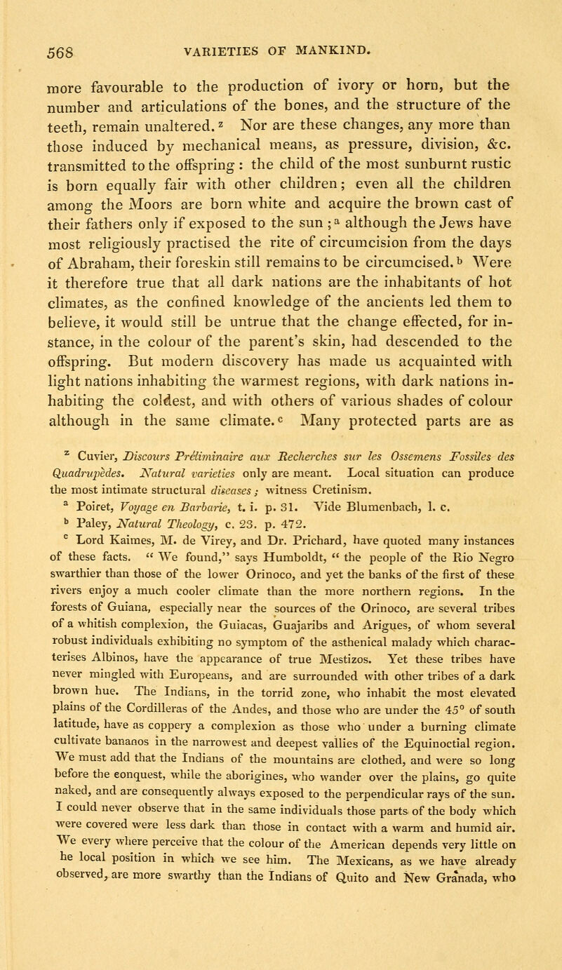 more favourable to the production of ivory or horn, but the number and articulations of the bones, and the structure of the teeth, remain unaltered.z Nor are these changes, any more than those induced by mechanical means, as pressure, division, &c. transmitted to the offspring : the child of the most sunburnt rustic is born equally fair with other children; even all the children among the Moors are born white and acquire the brown cast of their fathers only if exposed to the sun ;•» although the Jews have most religiously practised the rite of circumcision from the days of Abraham, their foreskin still remains to be circumcised.b Were it therefore true that all dark nations are the inhabitants of hot climates, as the confined knowledge of the ancients led them to believe, it would still be untrue that the change effected, for in- stance, in the colour of the parent's skin, had descended to the offspring. But modern discovery has made us acquainted with light nations inhabiting the warmest regions, with dark nations in- habiting the coldest, and with others of various shades of colour although in the same climate.0 Many protected parts are as z Cuvier, Discours Preliminaire aux Recherches sur les Ossemens Fossiles des Quadrupedes. Natural varieties only are meant. Local situation can produce the most intimate structural diseases,- witness Cretinism. a Poiret, Voyage en Barbarie, t. i. p. 31. Vide Blumenbach, 1. c. b Paley, Natural Theology, c. 23. p. 472. c Lord Kaimes, M. de Virey, and Dr. Prichard, have quoted many instances of these facts. We found, says Humboldt, the people of the Rio Negro swarthier than those of the lower Orinoco, and yet the banks of the first of these rivers enjoy a much cooler climate than the more northern regions. In the forests of Guiana, especially near the sources of the Orinoco, are several tribes of a whitish complexion, the Guiacas, Guajaribs and Arigues, of whom several robust individuals exhibiting no symptom of the asthenical malady which charac- terises Albinos, have the appearance of true Mestizos. Yet these tribes have never mingled with Europeans, and are surrounded with other tribes of a dark brown hue. The Indians, in the torrid zone, who inhabit the most elevated plains of the Cordilleras of the Andes, and those who are under the 45° of south latitude, have as coppery a complexion as those who under a burning climate cultivate bananos in the narrowest and deepest vallies of the Equinoctial region. We must add that the Indians of the mountains are clothed, and were so long before the eonquest, while the aborigines, who wander over the plains, go quite naked, and are consequently always exposed to the perpendicular rays of the sun. I could never observe that in the same individuals those parts of the body which were covered were less dark than those in contact with a warm and humid air. We every where perceive that the colour of the American depends very little on he local position in which we see him. The Mexicans, as we have already observed, are more swarthy than the Indians of Quito and New Granada, who