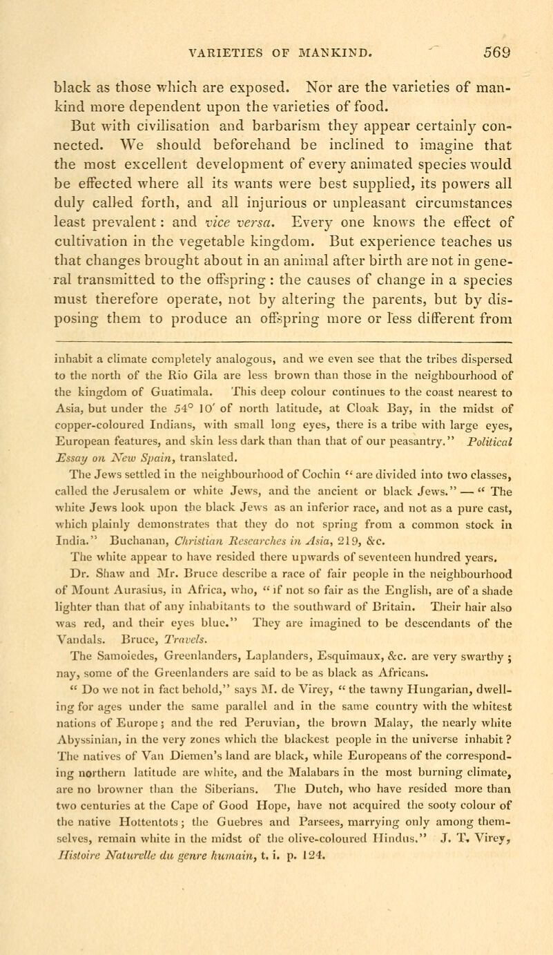 black as those which are exposed. Nor are the varieties of man- kind more dependent upon the varieties of food. But with civilisation and barbarism they appear certainly con- nected. We should beforehand be inclined to imagine that the most excellent development of every animated species would be effected where all its wants were best supplied, its powers all duly called forth, and all injurious or unpleasant circumstances least prevalent: and vice versa. Every one knows the effect of cultivation in the vegetable kingdom. But experience teaches us that changes brought about in an animal after birth are not in gene- ral transmitted to the offspring: the causes of change in a species must therefore operate, not by altering the parents, but by dis- posing them to produce an offspring more or less different from inhabit a climate completely analogous, and we even see that the tribes dispersed to the north of the Rio Gila are less brown than those in the neighbourhood of the kingdom of Guatimala. This deep colour continues to the coast nearest to Asia, but under the 54° 10' of north latitude, at Cloak Bay, in the midst of copper-coloured Indians, with small long eyes, there is a tribe with large eyes, European features, and skin less dark than than that of our peasantry. Political Essay on New Spain, translated. The Jews settled in the neighbourhood of Cochin are divided into two classes, called the Jerusalem or white Jews, and the ancient or black Jews. — The white Jews look upon the black Jews as an inferior race, and not as a pure cast, which plainly demonstrates that they do not spring from a common stock in India. Buchanan, Christian Researches in Asia, 219, &c. The white appear to have resided there upwards of seventeen hundred years. Dr. Shaw and Mr. Bruce describe a race of fair people in the neighbourhood of Mount Aurasius, in Africa, who, if not so fair as the English, are of a shade lighter than that of any inhabitants to the southward of Britain. Their hair also was red, and their eyes blue. They are imagined to be descendants of the Vandals. Bruce, Travels. The Samoiedes, Greenlanders, Laplanders, Esquimaux, &c. are very swarthy ; nay, some of the Greenlanders are said to be as black as Africans. Do we not in fact behold, says M. de Virey, the tawny Hungarian, dwell- ing for ages under the same parallel and in the same country with the whitest nations of Europe; and the red Peruvian, the brown Malay, the nearly white Abyssinian, in the very zones which the blackest people in the universe inhabit ? The natives of Van Diemen's land are black, while Europeans of the correspond- ing northern latitude are white, and the Malabars in the most burning climate, are no browner than the Siberians. The Dutch, who have resided more than two centuries at the Cape of Good Hope, have not acquired the sooty colour of the native Hottentots; the Guebres and Parsees, marrying only among them- selves, remain white in the midst of the olive-coloured Hindus, J. I» Virey, Histoire Kalurelle du genre humain, t. i. p. 124.