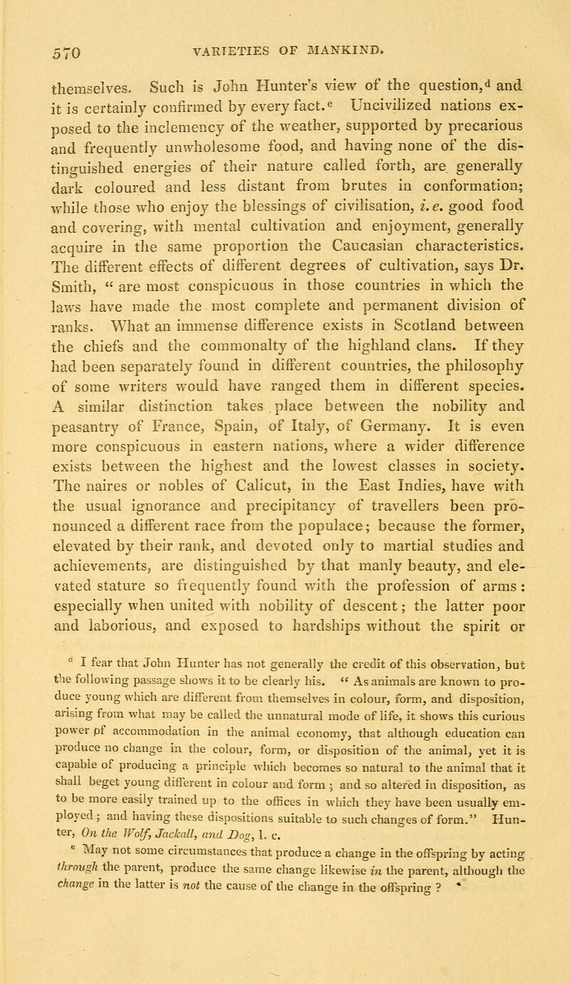 themselves. Such is John Hunter's view of the question,d and it is certainly confirmed by every fact.e Uncivilized nations ex- posed to the inclemency of the weather, supported by precarious and frequently unwholesome food, and having none of the dis- tinguished energies of their nature called forth, are. generally dark coloured and less distant from brutes in conformation; while those who enjoy the blessings of civilisation, i.e. good food and covering, with mental cultivation and enjoyment, generally acquire in the same proportion the Caucasian characteristics. The different effects of different degrees of cultivation, says Dr. Smith, are most conspicuous in those countries in which the laws have made the most complete and permanent division of ranks. What an immense difference exists in Scotland between the chiefs and the commonalty of the highland clans. If they had been separately found in different countries, the philosophy of some writers would have ranged them in different species. A similar distinction takes place between the nobility and peasantry of France, Spain, of Italy, of Germany. It is even more conspicuous in eastern nations, where a wider difference exists between the highest and the lowest classes in society. The naires or nobles of Calicut, in the East Indies, have with the usual ignorance and precipitancy of travellers been pro- nounced a different race from the populace; because the former, elevated by their rank, and devoted only to martial studies and achievements, are distinguished by that manly beauty, and ele- vated stature so frequently found with the profession of arms : especially when united with nobility of descent; the latter poor and laborious, and exposed to hardships without the spirit or a I fear that John Hunter has not generally the credit of this observation, but the following passage shows it to be clearly his. As animals are known to pro- duce young which are different from themselves in colour, form, and disposition, arising from what may be called the unnatural mode of life, it shows this curious power pf accommodation in the animal economy, that although education can produce no change in the colour, form, or disposition of the animal, yet it is capable of producing a principle which becomes so natural to the animal that it shall beget young different in colour and form ; and so altered in disposition, as to be more easily trained up to the offices in which they have been usually em- ployed ; and having these dispositions suitable to such changes of form. Hun- ter, On the Wolf, Jackall, and Dog, 1. c. e May not some circumstances that produce a change in the offspring by acting through the parent, produce the same change likewise in the parent, although the change in the latter is not the cause of the change in the offspring ? *