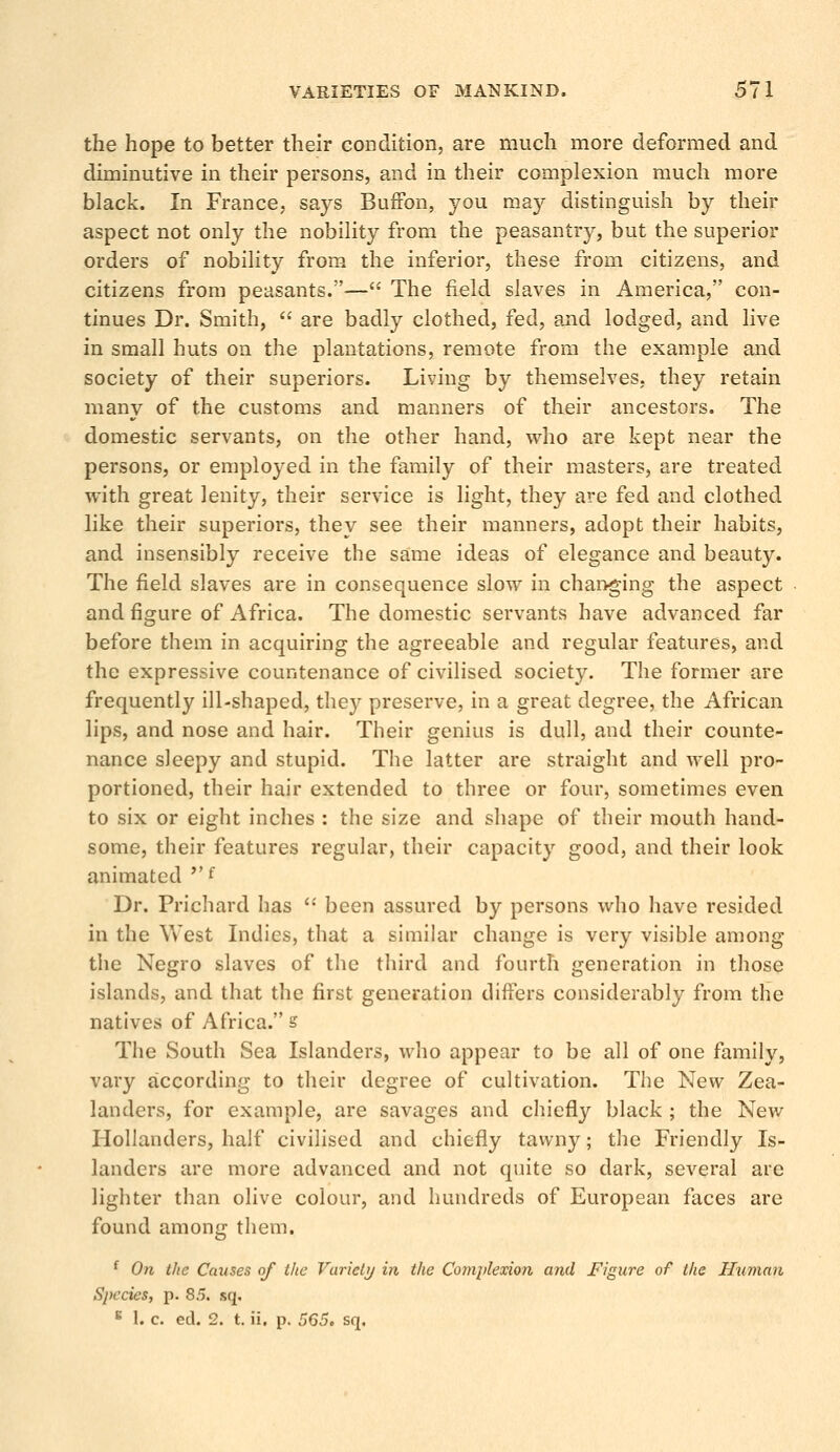 the hope to better their condition, are much more deformed and diminutive in their persons, and in their complexion much more black. In France, says BufFon, you may distinguish by their aspect not only the nobility from the peasantry, but the superior orders of nobility from the inferior, these from citizens, and citizens from peasants.— The field slaves in America, con- tinues Dr. Smith, are badly clothed, fed, and lodged, and live in small huts on the plantations, remote from the example and society of their superiors. Living by themselves, they retain many of the customs and manners of their ancestors. The domestic servants, on the other hand, who are kept near the persons, or employed in the family of their masters, are treated with great lenity, their service is light, they are fed and clothed like their superiors, they see their manners, adopt their habits, and insensibly receive the same ideas of elegance and beauty. The field slaves are in consequence slow in changing the aspect and figure of Africa. The domestic servants have advanced far before them in acquiring the agreeable and regular features, and the expressive countenance of civilised society. The former are frequently ill-shaped, they preserve, in a great degree, the African lips, and nose and hair. Their genius is dull, and their counte- nance sleepy and stupid. The latter are straight and well pro- portioned, their hair extended to three or four, sometimes even to six or eight inches : the size and shape of their mouth hand- some, their features regular, their capacity good, and their look animated f Dr. Prichard has been assured by persons who have resided in the West Indies, that a similar change is very visible among the Negro slaves of the third and fourth generation in those islands, and that the first generation differs considerably from the natives of Africa. s The South Sea Islanders, who appear to be all of one family, vary according to their degree of cultivation. The New Zea- landers, for example, are savages and chiefly black ; the New Hollanders, half civilised and chiefly tawny; the Friendly Is- landers are more advanced and not quite so dark, several are lighter than olive colour, and hundreds of European faces are found among them. f On the Causes of the Variety in the Complexion and Figure of the Human Species, p. 85. sq, c 1. c. ed. 2. t. ii. p. 565, sq.