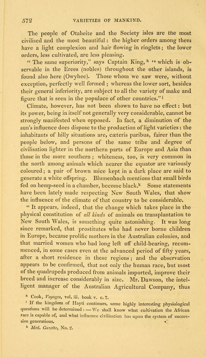 The people of Otaheite and the Society isles are the most civilised and the most beautiful: the higher orders among them have a light complexion and hair flowing in ringlets; the lower orders, less cultivated, are less pleasing. The same superiority, says Captain King,11 which is ob- servable in the Erees (nobles) throughout the other islands, is found also here (Owyhee). Those whom we saw were, without exception, perfectly well formed ; whereas the lower sort, besides their general inferiority, are subject to all the variety of make and figure that is seen in the populace of other countries.i Climate, however, has not been shown to have no effect: but its power, being in itself not generally very considerable, cannot be strongly manifested when opposed. In fact, a diminution of the sun's influence does dispose to the production of light varieties: the inhabitants of hilly situations are, caeteris paribus, fairer than the people below, and persons of the same tribe and degree of civilisation lighter in the northern parts of Europe and Asia than those in the more southern ; whiteness, too, is very common in the north among animals which nearer the equator are variously coloured; a pair of brown mice kept in a dark place are said to generate a white offspring. Blumenbach mentions that small birds fed on hemp-seed in a chamber, become black.k Some statements have been lately made respecting New South Wales, that show the influence of the climate of that country to be considerable. It appears, indeed, that the change which takes place in the physical constitution of all kinds of animals on transplantation to New South Wales, is something quite astonishing. It was long since remarked, that prostitutes who had never borne children in Europe, became prolific mothers in the Australian colonies, and that married women who had long left off child-bearing, recom- menced, in some cases even at the advanced period of fifty years, after a short residence in these regions ; and the observation appears to be confirmed, that not only the human race, but most of the quadrupeds produced from animals imported, improve their breed and increase considerably in size. Mr. Dawson, the intel- ligent manager of the Australian Agricultural Company, thus h Cook, Voyages, vol. iii. book v. c. 7. If the kingdom of Hayti continues, some highly interesting physiological questions will be determined : — We shall know what cultivation the African race is capable of, and what influence civilisation has upon the system of succes- sive generations. « k Med. Gazette, No. 2.