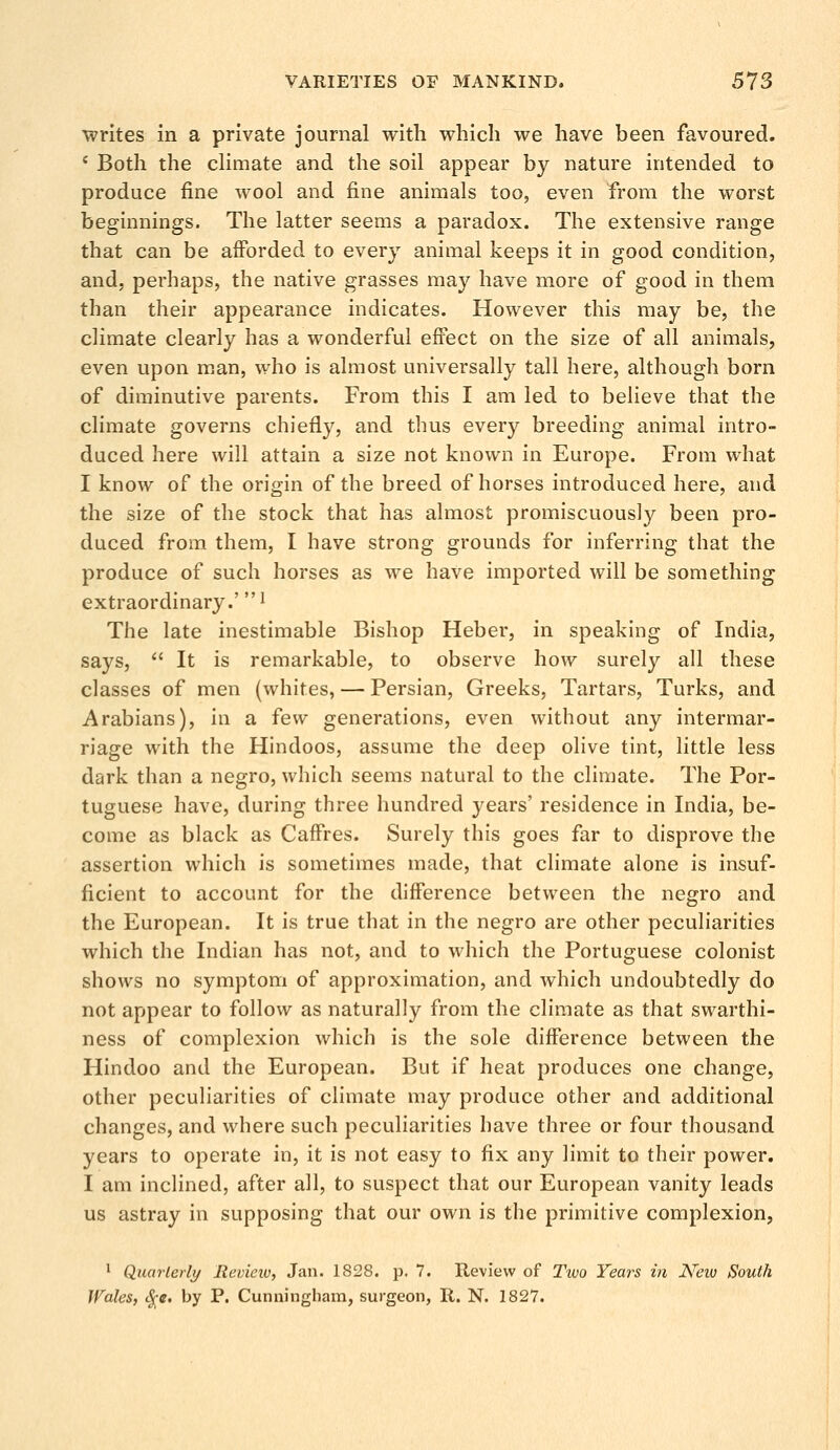 writes in a private journal with which we have been favoured. c Both the climate and the soil appear by nature intended to produce fine wool and fine animals too, even from the worst beginnings. The latter seems a paradox. The extensive range that can be afforded to every animal keeps it in good condition, and, perhaps, the native grasses may have more of good in them than their appearance indicates. However this may be, the climate clearly has a wonderful effect on the size of all animals, even upon man, who is almost universally tall here, although born of diminutive parents. From this I am led to believe that the climate governs chiefly, and thus every breeding animal intro- duced here will attain a size not known in Europe. From what I know of the origin of the breed of horses introduced here, and the size of the stock that has almost promiscuously been pro- duced from them, I have strong grounds for inferring that the produce of such horses as we have imported will be something extraordinary.'1 The late inestimable Bishop Heber, in speaking of India, says, It is remarkable, to observe how surely all these classes of men (whites, — Persian, Greeks, Tartars, Turks, and Arabians), in a few generations, even without any intermar- riage with the Hindoos, assume the deep olive tint, little less dark than a negro, which seems natural to the climate. The Por- tuguese have, during three hundred years' residence in India, be- come as black as Caffres. Surely this goes far to disprove the assertion which is sometimes made, that climate alone is insuf- ficient to account for the difference between the negro and the European. It is true that in the negro are other peculiarities which the Indian has not, and to which the Portuguese colonist shows no symptom of approximation, and which undoubtedly do not appear to follow as naturally from the climate as that swarthi- ness of complexion which is the sole difference between the Hindoo and the European. But if heat produces one change, other peculiarities of climate may produce other and additional changes, and where such peculiarities have three or four thousand years to operate in, it is not easy to fix any limit to their power. I am inclined, after all, to suspect that our European vanity leads us astray in supposing that our own is the primitive complexion, 1 Quarterly Review, Jan. 1828. p. 7. Review of Two Years in Neio South Wales, $«. by P. Cunningham, surgeon, R. N. 1827.