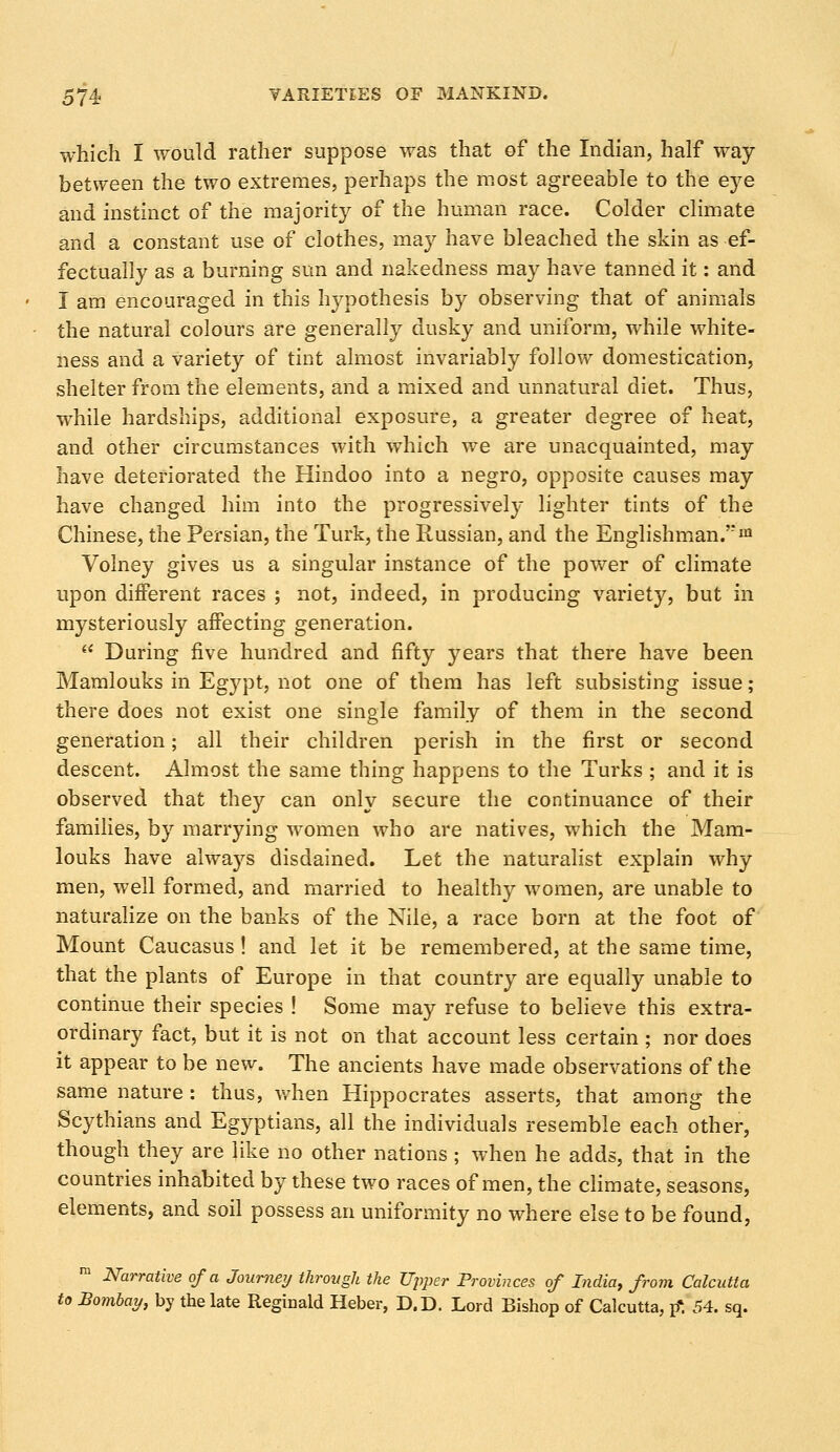 which I would rather suppose was that of the Indian, half way between the two extremes, perhaps the most agreeable to the eye and instinct of the majority of the human race. Colder climate and a constant use of clothes, may have bleached the skin as ef- fectually as a burning sun and nakedness may have tanned it: and I am encouraged in this hypothesis by observing that of animals the natural colours are generally dusky and uniform, while white- ness and a variety of tint almost invariably follow domestication, shelter from the elements, and a mixed and unnatural diet. Thus, while hardships, additional exposure, a greater degree of heat, and other circumstances with which we are unacquainted, may have deteriorated the Hindoo into a negro, opposite causes may have changed him into the progressively lighter tints of the Chinese, the Persian, the Turk, the Russian, and the Englishman.m Volney gives us a singular instance of the power of climate upon different races ; not, indeed, in producing variety, but in mysteriously affecting generation. During five hundred and fifty years that there have been Mamlouks in Egypt, not one of them has left subsisting issue; there does not exist one single family of them in the second generation; all their children perish in the first or second descent. Almost the same thing happens to the Turks ; and it is observed that they can only secure the continuance of their families, by marrying women who are natives, which the Mam- louks have always disdained. Let the naturalist explain why men, well formed, and married to healthy women, are unable to naturalize on the banks of the Nile, a race born at the foot of Mount Caucasus! and let it be remembered, at the same time, that the plants of Europe in that country are equally unable to continue their species ! Some may refuse to believe this extra- ordinary fact, but it is not on that account less certain ; nor does it appear to be new. The ancients have made observations of the same nature : thus, when Hippocrates asserts, that among the Scythians and Egyptians, all the individuals resemble each other, though they are like no other nations ; when he adds, that in the countries inhabited by these two races of men, the climate, seasons, elements, and soil possess an uniformity no where else to be found, m Narrative of a Journey through the Upper Provinces of India, from Calcutta to Bombay, by the late Reginald Heber, D.D. Lord Bishop of Calcutta, p*. 54. sq.