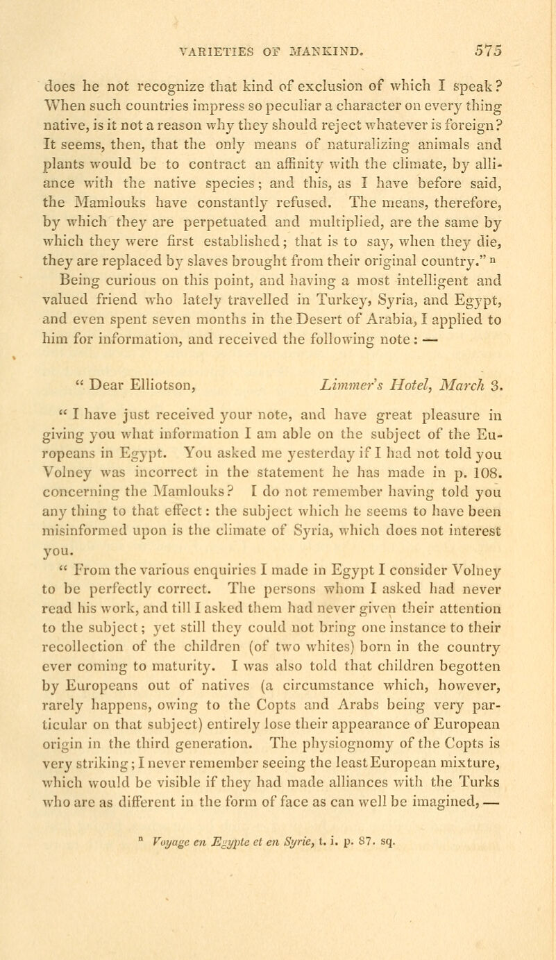does he not recognize that kind of exclusion of which I speak ? When such countries impress so peculiar a character on every thing native, is it not a reason why they should reject whatever is foreign? It seems, then, that the only means of naturalizing animals and plants would be to contract an affinity with the climate, by alli- ance with the native species; and this, as I have before said, the Mamlouks have constantly refused. The means, therefore, by which they are perpetuated and multiplied, are the same by which they were first established; that is to say, when the}' die, they are replaced by slaves brought from their original country. n Being curious on this point, and having a most intelligent and valued friend who lately travelled in Turkey, Syria, and Egypt, and even spent seven months in the Desert of Arabia, I applied to him for information, and received the following note: — Dear Elliotson, Limmers Hotel, March 3. I have just received your note, and have great pleasure in giving you what information I am able on the subject of the Eu- ropeans in Egypt. You asked me yesterday if I had not told you Volney was incorrect in the statement he has made in p. 108. concerning the Mamlouks? I do not remember having told you any thing to that effect: the subject which he seems to have been misinformed upon is the climate of Syria, which does not interest you. From the various enquiries I made in Egypt I consider Volney to be perfectly correct. The persons whom I asked had never read his work, and till I asked them had never given their attention to the subject; yet still they could not bring one instance to their recollection of the children (of two whites) born in the country ever coming to maturity. I was also told that children begotten by Europeans out of natives (a circumstance which, however, rarely happens, owing to the Copts and Arabs being very par- ticular on that subject) entirely lose their appearance of European origin in the third generation. The physiognomy of the Copts is very striking; I never remember seeing the least European mixture, which would be visible if they had made alliances with the Turks who are as different in the form of face as can well be imagined, — n Voyage en E^yple el en Syrie, t. i. p. 87. sq.