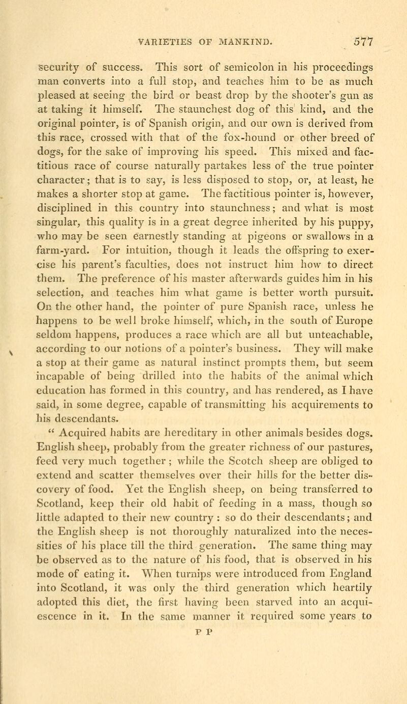 security of success. This sort of semicolon in his proceedings man converts into a full stop, and teaches him to be as much pleased at seeing the bird or beast drop by the shooter's gun as at taking it himself. The staunchest dog of this kind, and the original pointer, is of Spanish origin, and our own is derived from this race, crossed with that of the fox-hound or other breed of dogs, for the sake of improving his speed. This mixed and fac- titious race of course naturally partakes less of the true pointer character; that is to say, is less disposed to stop, or, at least, he makes a shorter stop at game. The factitious pointer is, however, disciplined in this country into staunchness; and what is most singular, this quality is in a great degree inherited by his puppy, who may be seen earnestly standing at pigeons or swallows in a farm-yard. For intuition, though it leads the offspring to exer- cise his parent's faculties, does not instruct him how to direct them. The preference of his master afterwards guides him in his selection, and teaches him what game is better worth pursuit. On the other hand, the pointer of pure Spanish race, unless he happens to be well broke himself, which, in the south of Europe seldom happens, produces a race which are all but unteachable, according to our notions of a pointer's business. They will make a stop at their game as natural instinct prompts them, but seem incapable of being drilled into the habits of the animal which education has formed in this country, and has rendered, as I have said, in some degree, capable of transmitting his acquirements to his descendants. Acquired habits are hereditary in other animals besides dogs. English sheep, probably from the greater richness of our pastures, feed very much together ; while the Scotch sheep are obliged to extend and scatter themselves over their hills for the better dis- covery of food. Yet the English sheep, on being transferred to Scotland, keep their old habit of feeding in a mass, though so little adapted to their new country : so do their descendants; and the English sheep is not thoroughly naturalized into the neces- sities of his place till the third generation. The same thing may be observed as to the nature of his food, that is observed in his mode of eating it. When turnips were introduced from England into Scotland, it was only the third generation which heartily adopted this diet, the first having been starved into an acqui- escence in it. In the same manner it required some years to P V