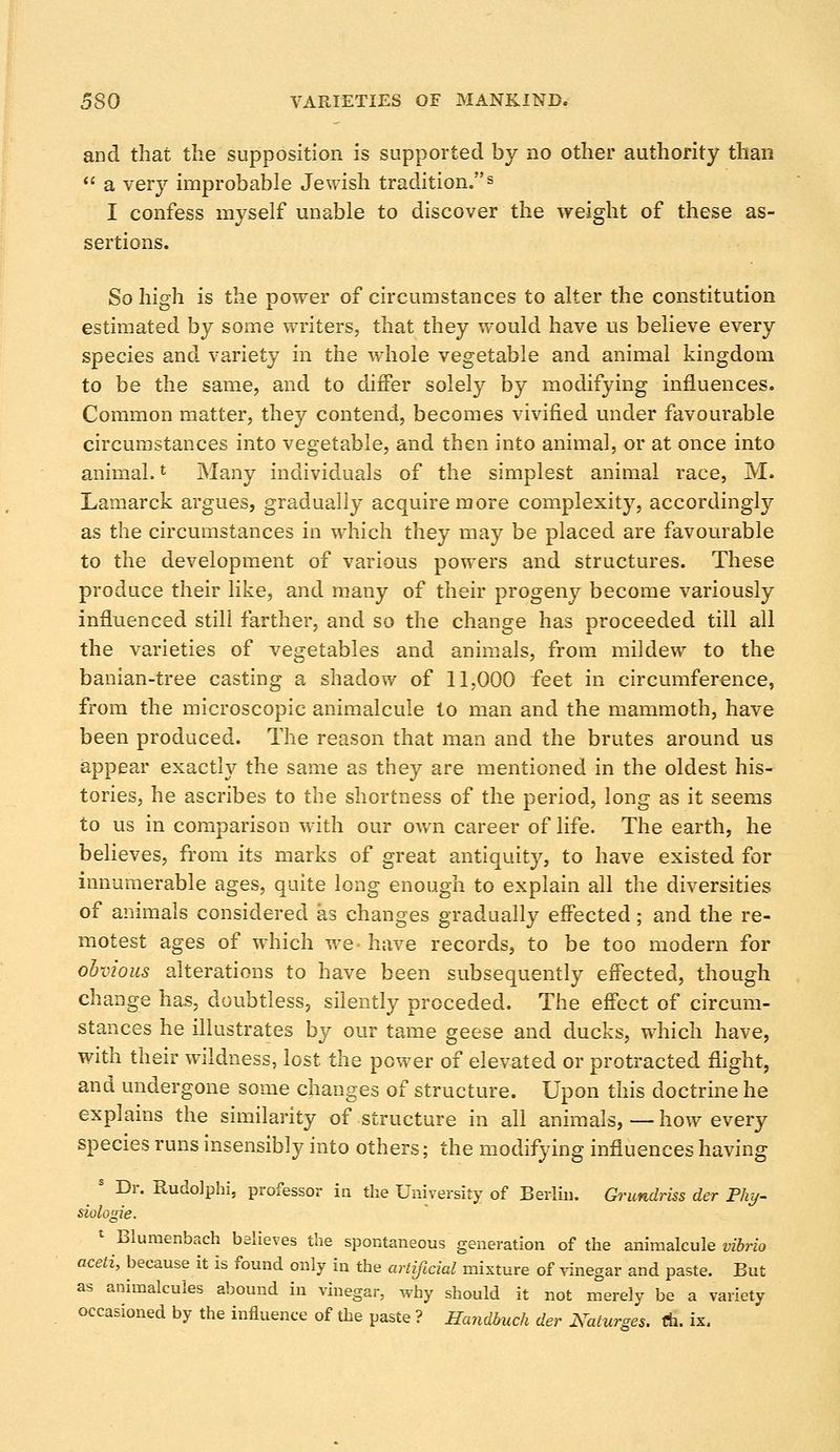and that the supposition is supported by no other authority than a very improbable Jewish tradition.s I confess myself unable to discover the weight of these as- sertions. So high is the power of circumstances to alter the constitution estimated by some writers, that they would have us believe every species and variety in the whole vegetable and animal kingdom to be the same, and to differ solely by modifying influences. Common matter, they contend, becomes vivified under favourable circumstances into vegetable, and then into animal, or at once into animal.l Many individuals of the simplest animal race, M. Lamarck argues, gradually acquire more complexity, accordingly as the circumstances in which they may be placed are favourable to the development of various powers and structures. These produce their like, and many of their progeny become variously influenced still farther, and so the change has proceeded till all the varieties of vegetables and animals, from mildew to the banian-tree casting a shadow of 11,000 feet in circumference, from the microscopic animalcule to man and the mammoth, have been produced. The reason that man and the brutes around us appear exactly the same as they are mentioned in the oldest his- tories, he ascribes to the shortness of the period, long as it seems to us in comparison with our own career of life. The earth, he believes, from its marks of great antiquity, to have existed for innumerable ages, quite long enough to explain all the diversities of animals considered as changes gradually effected; and the re- motest ages of which we- have records, to be too modern for obvious alterations to have been subsequently effected, though change has, doubtless, silently preceded. The effect of circum- stances he illustrates by our tame geese and ducks, which have, with their wildness, lost the power of elevated or protracted flight, and undergone some changes of structure. Upon this doctrine he explains the similarity of structure in all animals, — how every species runs insensibly into others; the modifying influences having s Dr. Rudolphi, professor in the University of Berlin. Grundriss der Phy- siologic 1 Blumenbach believes the spontaneous generation of the animalcule vibrio aceti, because it is found only in the artificial mixture of vinegar and paste. But as animalcules abound in vinegar, why should it not merely be a variety occasioned by the influence of the paste ? Handbuch der Katurzes. A. ix.