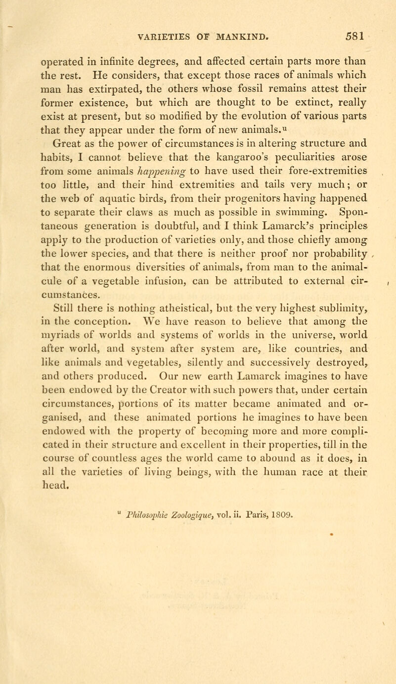 operated in infinite degrees, and affected certain parts more than the rest. He considers, that except those races of animals which man has extirpated, the others whose fossil remains attest their former existence, but which are thought to be extinct, really exist at present, but so modified by the evolution of various parts that they appear under the form of new animals.11 Great as the power of circumstances is in altering structure and habits, I cannot believe that the kangaroo's peculiarities arose from some animals happening to have used their fore-extremities too little, and their hind extremities and tails very much; or the web of aquatic birds, from their progenitors having happened to separate their claws as much as possible in swimming. Spon- taneous generation is doubtful, and I think Lamarck's principles apply to the production of varieties only, and those chiefly among the lower species, and that there is neither proof nor probability that the enormous diversities of animals, from man to the animal- cule of a vegetable infusion, can be attributed to external cir- cumstances. Still there is nothing atheistical, but the very highest sublimity, in the conception. We have reason to believe that among the myriads of worlds and systems of worlds in the universe, world after world, and system after system are, like countries, and like animals and vegetables, silently and successively destroyed, and others produced. Our new earth Lamarck imagines to have been endowed by the Creator with such powers that, under certain circumstances, portions of its matter became animated and or- ganised, and these animated portions he imagines to have been endowed with the property of becoming more and more compli- cated in their structure and excellent in their properties, till in the course of countless ages the world came to abound as it does, in all the varieties of living beings, with the human race at their head. u Philosophic Zoologique, vol. ii. Paris, 1809.