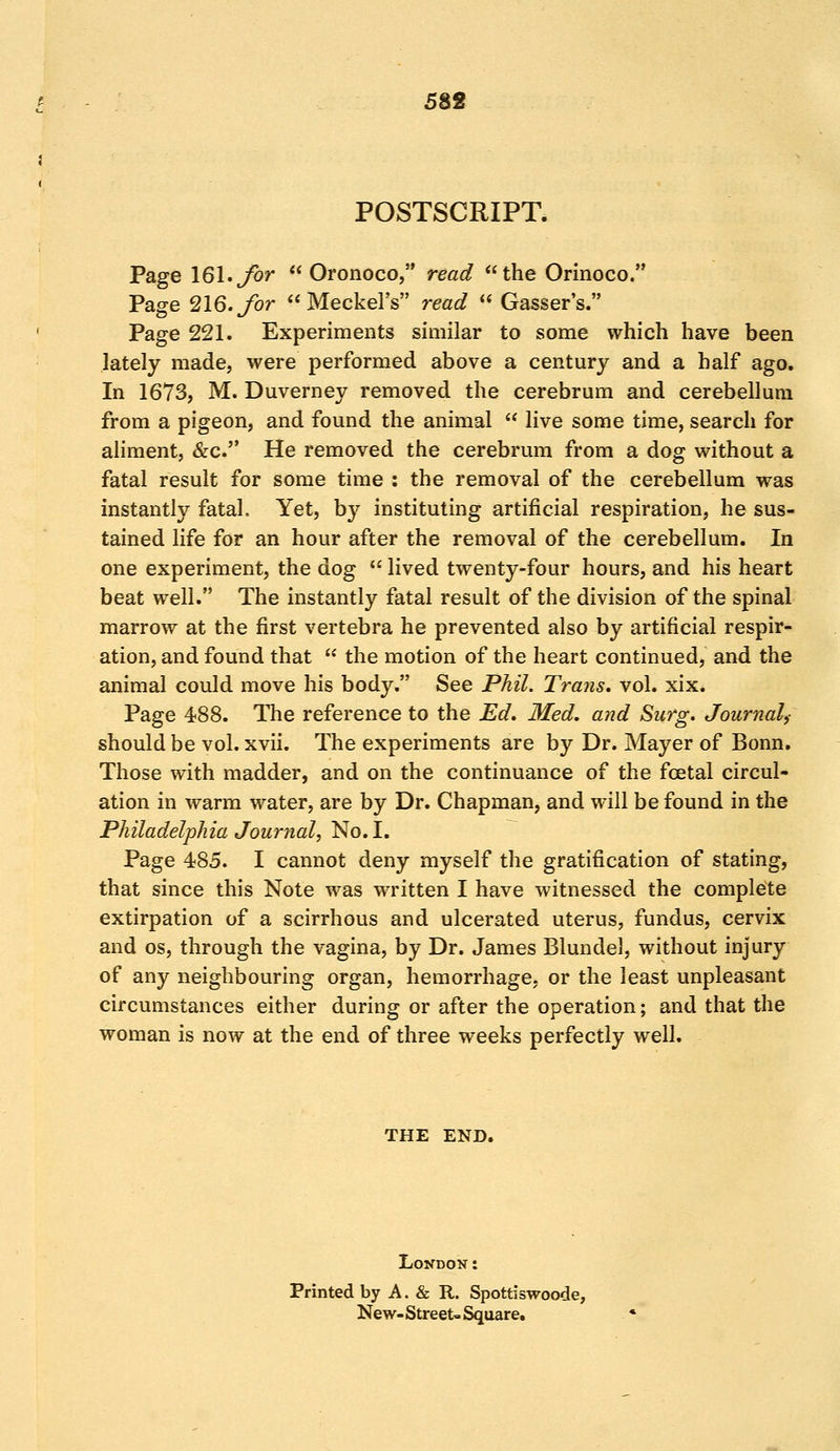 POSTSCRIPT. Page 161. for Oronoco, read the Orinoco. Page 216. for Meckel's read Gasser's. Page 221. Experiments similar to some which have been lately made, were performed above a century and a half ago. In 1673, M. Duverney removed the cerebrum and cerebellum from a pigeon, and found the animal live some time, search for aliment, &c. He removed the cerebrum from a dog without a fatal result for some time : the removal of the cerebellum was instantly fatal. Yet, by instituting artificial respiration, he sus- tained life for an hour after the removal of the cerebellum. In one experiment, the dog lived twenty-four hours, and his heart beat well. The instantly fatal result of the division of the spinal marrow at the first vertebra he prevented also by artificial respir- ation, and found that the motion of the heart continued, and the animal could move his body. See Phil. Trans, vol. xix. Page 488. The reference to the Ed. Med. and Surg. Journal,- should be vol. xvii. The experiments are by Dr. Mayer of Bonn. Those with madder, and on the continuance of the foetal circul- ation in warm water, are by Dr. Chapman, and will be found in the Philadelphia Journal, No. I. Page 485. I cannot deny myself the gratification of stating, that since this Note was written I have witnessed the complete extirpation of a scirrhous and ulcerated uterus, fundus, cervix and os, through the vagina, by Dr. James Blundel, without injury of any neighbouring organ, hemorrhage, or the least unpleasant circumstances either during or after the operation; and that the woman is now at the end of three weeks perfectly well. THE END. London: Printed by A. & R. Spottiswoode, New- Street- Square.