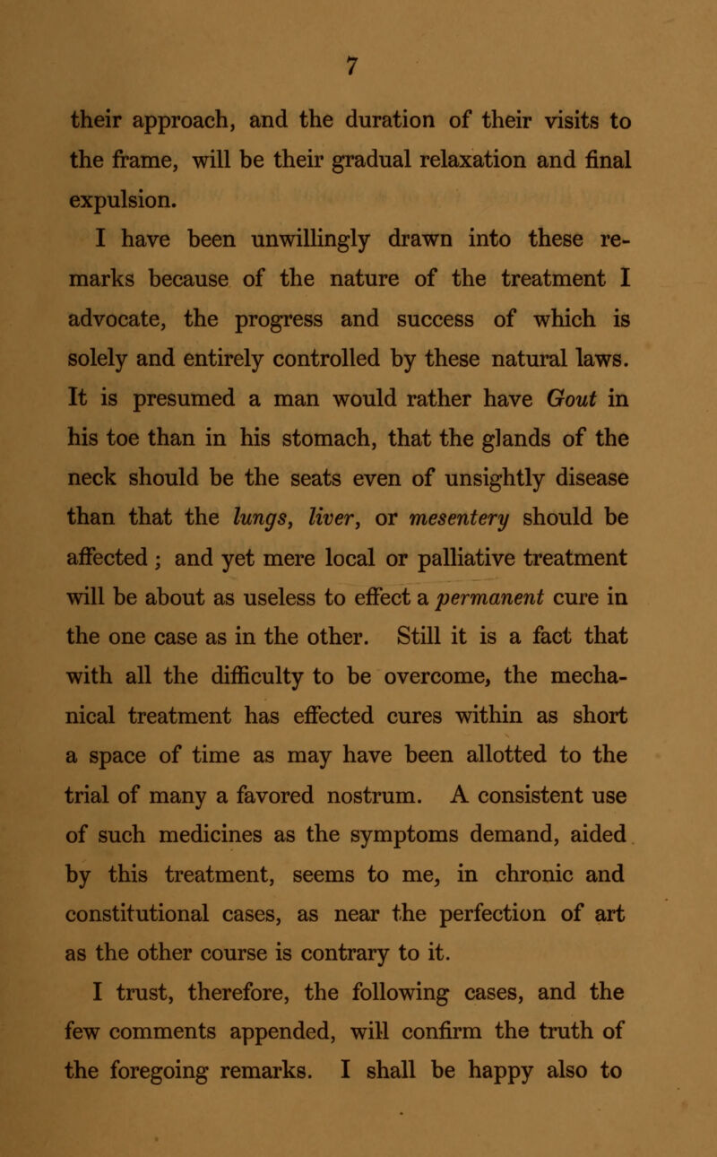 their approach, and the duration of their visits to the frame, will be their gradual relaxation and final expulsion. I have been unwillingly drawn into these re- marks because of the nature of the treatment I advocate, the progress and success of which is solely and entirely controlled by these natural laws. It is presumed a man would rather have Gout in his toe than in his stomach, that the glands of the neck should be the seats even of unsightly disease than that the lungs, liver, or mesentery should be affected ; and yet mere local or palliative treatment will be about as useless to effect a permanent cure in the one case as in the other. Still it is a fact that with all the difficulty to be overcome, the mecha- nical treatment has effected cures within as short a space of time as may have been allotted to the trial of many a favored nostrum. A consistent use of such medicines as the symptoms demand, aided by this treatment, seems to me, in chronic and constitutional cases, as near the perfection of art as the other course is contrary to it. I trust, therefore, the following cases, and the few comments appended, will confirm the truth of the foregoing remarks. I shall be happy also to