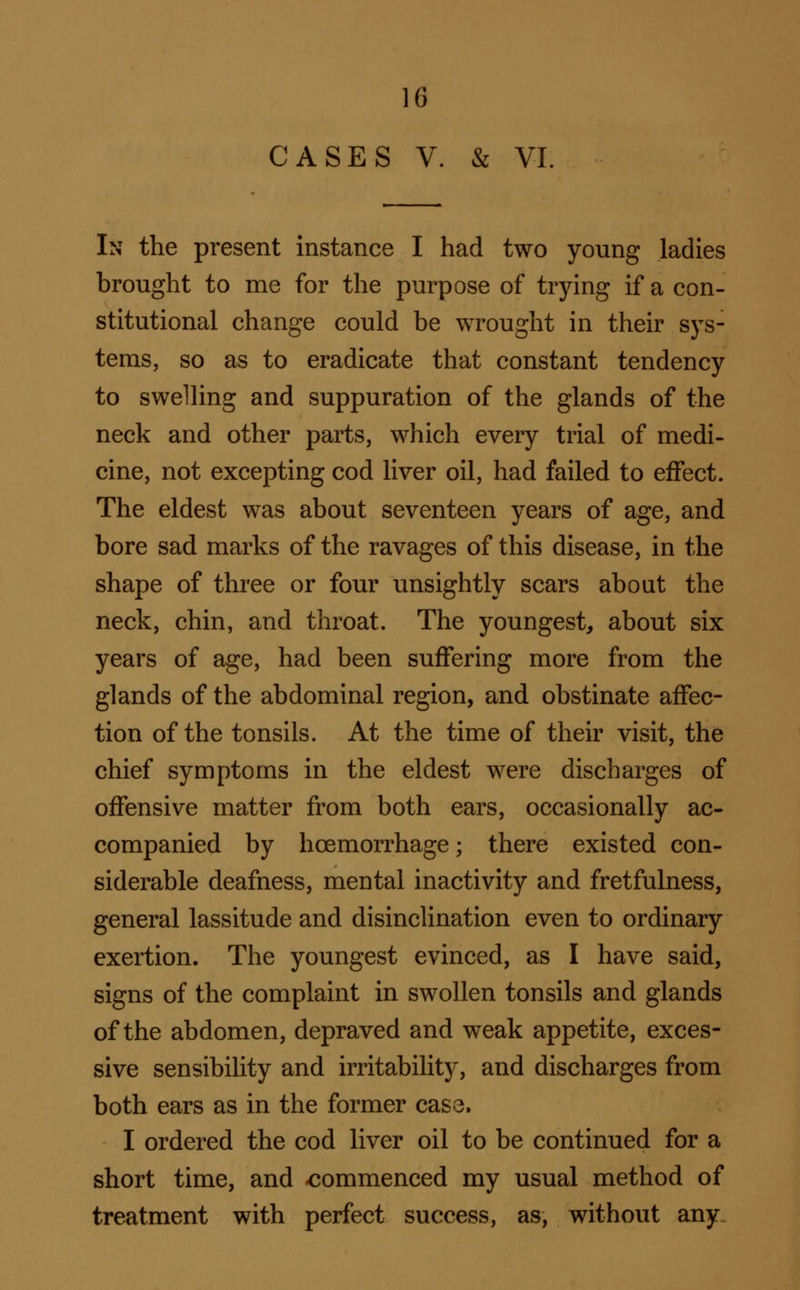 CASES V. & VI. In the present instance I had two young ladies brought to me for the purpose of trying if a con- stitutional change could be wrought in their sys- tems, so as to eradicate that constant tendency to swelling and suppuration of the glands of the neck and other parts, which every trial of medi- cine, not excepting cod liver oil, had failed to effect. The eldest was about seventeen years of age, and bore sad marks of the ravages of this disease, in the shape of three or four unsightly scars about the neck, chin, and throat. The youngest, about six years of age, had been suffering more from the glands of the abdominal region, and obstinate affec- tion of the tonsils. At the time of their visit, the chief symptoms in the eldest were discharges of offensive matter from both ears, occasionally ac- companied by hoemorrhage; there existed con- siderable deafness, mental inactivity and fret fulness, general lassitude and disinclination even to ordinary exertion. The youngest evinced, as I have said, signs of the complaint in swollen tonsils and glands of the abdomen, depraved and weak appetite, exces- sive sensibility and irritability, and discharges from both ears as in the former case. I ordered the cod liver oil to be continued for a short time, and <jommenced my usual method of treatment with perfect success, as, without any