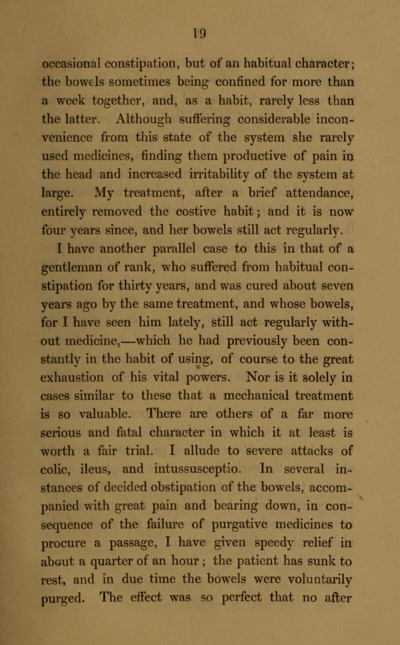 occasional constipation, but of an habitual character; the bowels sometimes being confined for more than a week together, and, as a habit, rarely less than the latter. Although suffering considerable incon- venience from this state of the system she rarely used medicines, finding them productive of pain in the head and increased irritability of the system at large. My treatment, after a brief attendance, entirely removed the costive habit; and it is now four years since, and her bowels still act regularly. I have another parallel case to this in that of a gentleman of rank, who suffered from habitual con- stipation for thirty years, and was cured about seven years ago by the same treatment, and whose bowels, for I have seen him lately, still act regularly with- out medicine.—which he had previously been con- stantly in the habit of using, of course to the great exhaustion of his vital powers. Nor is it solely in cases similar to these that a mechanical treatment is so valuable. There are others of a far more serious and fatal character in which it at least is worth a fair trial. I allude to severe attacks of colic, ileus, and intussusceptio. In several in- stances of decided obstipation of the bowels, accom- panied with great pain and bearing down, in con- sequence of the failure of purgative medicines to procure a passage, I have given speedy relief in about a quarter of an hour; the patient has sunk to rest, and in due time the bowels were voluntarily purged. The effect was so perfect that no afler