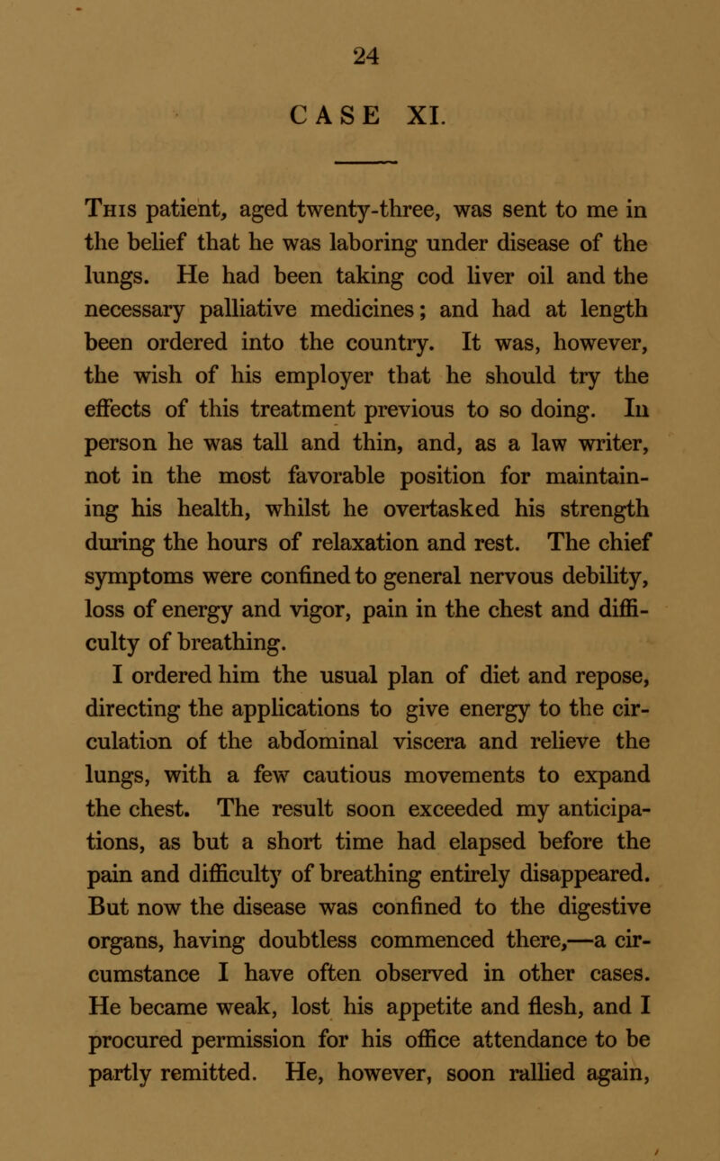 CASE XL This patient, aged twenty-three, was sent to me in the belief that he was laboring under diseeise of the lungs. He had been taking cod liver oil and the necessary palliative medicines; and had at length been ordered into the country. It was, however, the wish of his employer that he should try the effects of this treatment previous to so doing. In person he was tall and thin, and, as a law writer, not in the most favorable position for maintain- ing his health, whilst he overtasked his strength during the hours of relaxation and rest. The chief symptoms were confined to general nervous debility, loss of energy and vigor, pain in the chest and diffi- culty of breathing. I ordered him the usual plan of diet and repose, directing the applications to give energy to the cir- culation of the abdominal viscera and relieve the lungs, with a few cautious movements to expand the chest. The result soon exceeded my anticipa- tions, as but a short time had elapsed before the pain and difficulty of breathing entirely disappeared. But now the disease was confined to the digestive organs, having doubtless commenced there,—a cir- cumstance I have often observed in other cases. He became weak, lost his appetite and flesh, and I procured permission for his office attendance to be partly remitted. He, however, soon rallied again.