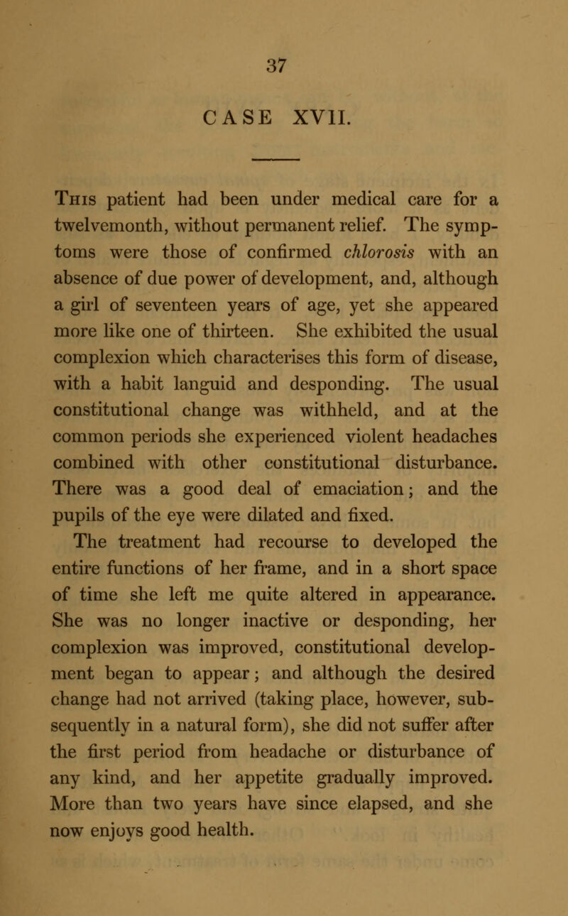 CASE XVII. This patient had been under medical care for a twelvemonth, without permanent relief. The symp- toms were those of confirmed chlorosis with an absence of due power of development, and, although a girl of seventeen years of age, yet she appeared more like one of thirteen. She exhibited the usual complexion which characterises this form of disease, with a habit languid and desponding. The usual constitutional change was withheld, and at the common periods she experienced violent headaches combined with other constitutional disturbance. There was a good deal of emaciation; and the pupils of the eye were dilated and fixed. The treatment had recourse to developed the entire functions of her frame, and in a short space of time she left me quite altered in appearance. She was no longer inactive or desponding, her complexion was improved, constitutional develop- ment began to appear; and although the desired change had not arrived (taking place, however, sub- sequently in a natural form), she did not suffer after the first period from headache or disturbance of any kind, and her appetite gradually improved. More than two years have since elapsed, and she now enjoys good health.