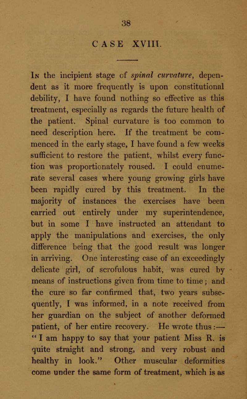 CASE XVIII. In the incipient stage of spinal curvature, depen- dent as it more frequently is upon constitutional debility, I have found nothing so effective as this treatment, especially as regards the future health of the patient. Spinal curvature is too common to need description here. If the treatment be com- menced in the early stage, I have found a few weeks sufficient to restore the patient, whilst every func- tion was proportionately roused. I could enume- rate several cases where young growing girls have been rapidly cured by this treatment. In the majority of instances the exercises have been carried out entirely under my superintendence, but in some I have instructed an attendant to apply the manipulations and exercises, the only difference being that the good result was longer in arriving. One interesting case of an exceedingly delicate girl, of scrofulous habit, was cured by means of instructions given from time to time; and the cure so far confirmed that, two years subse- quently, I was informed, in a note received from her guardian on the subject of another deformed patient, of her entire recovery. He wrote thus :— *' I am happy to say that your patient Miss R. is quite straight and strong, and very robust and healthy in look. Other muscular deformities come under the same form of treatment, which is as