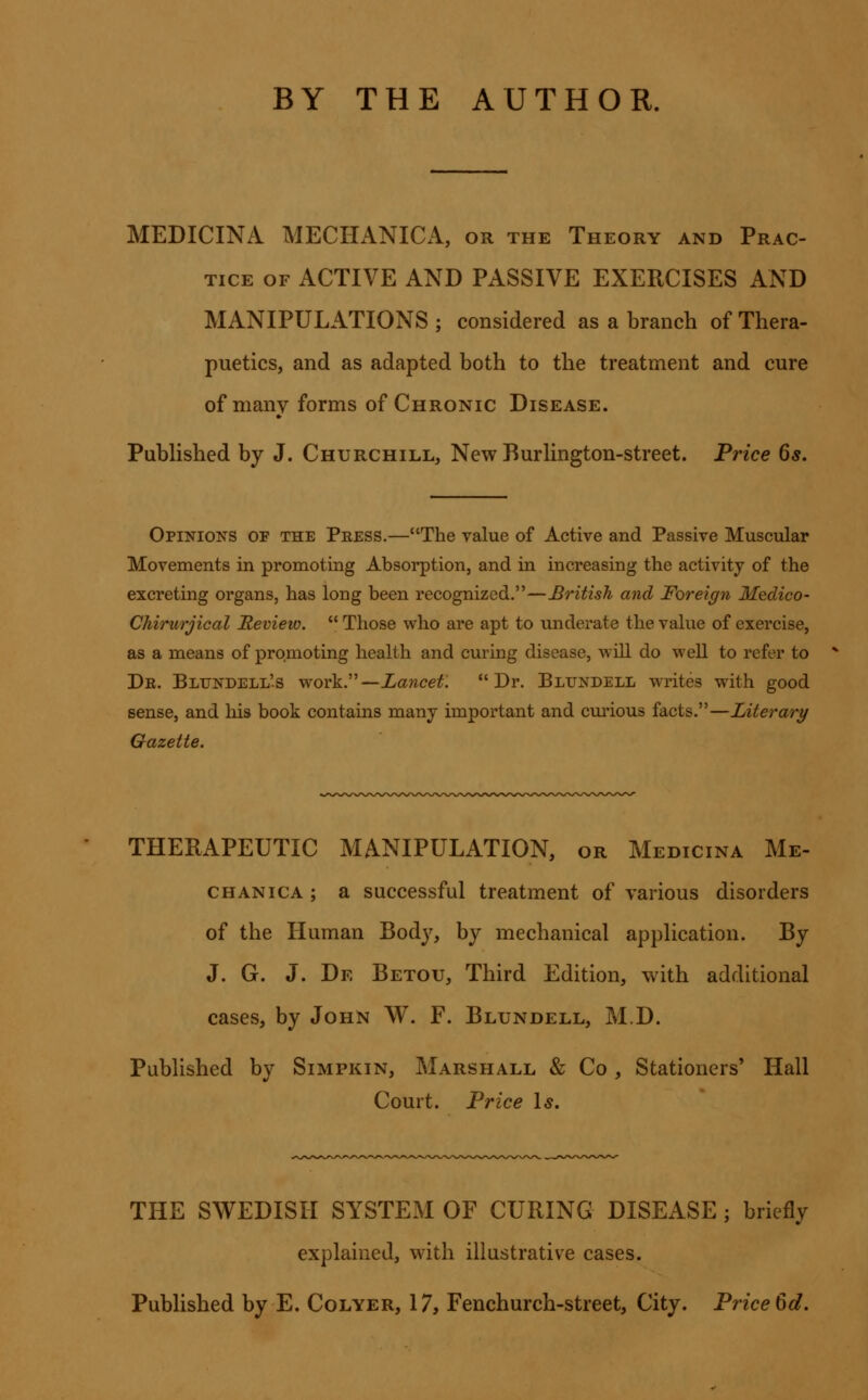 BY THE AUTHOR. MEDICINA MECHANICA, or the Theory and Prac- tice OF ACTIVE AND PASSIVE EXERCISES AND MANIPULATIONS ; considered as a branch of Thera- puetics, and as adapted both to the treatment and cure of many forms of Chronic Disease. Published by J. Churchill, New BurUngton-street. Price 65. Opinions of the Peess.—The value of Active and Passive Muscular Movements in promoting Absorption, and in increasing the activity of the excreting organs, has long been recognized.—British ajid Foreign Medico- Chirurjical Review.  Those who are apt to underate the value of exercise, as a means of promoting health and curing disease, will do well to refer to Dr. Blundell'-S work.—Lancet'. Dr. Blundell writes with good sense, and his book contains many important and cm'ious facts.—Literary Gazette. THERAPEUTIC MANIPULATION, or Medicina Me- CHANiCA ; a successful treatment of various disorders of the Human Body, by mechanical application. By J. G. J. De Betou, Third Edition, with additional cases, by John W. F. Blundell, M.D. Published by Simpkin, Marshall & Co , Stationers' Hall Court. Price Is. THE SWEDISH SYSTEM OF CURING DISEASE; briefly explained, with illustrative cases. Published by E. Colyer, 17, Fenchurch-street, City. Price Qd.