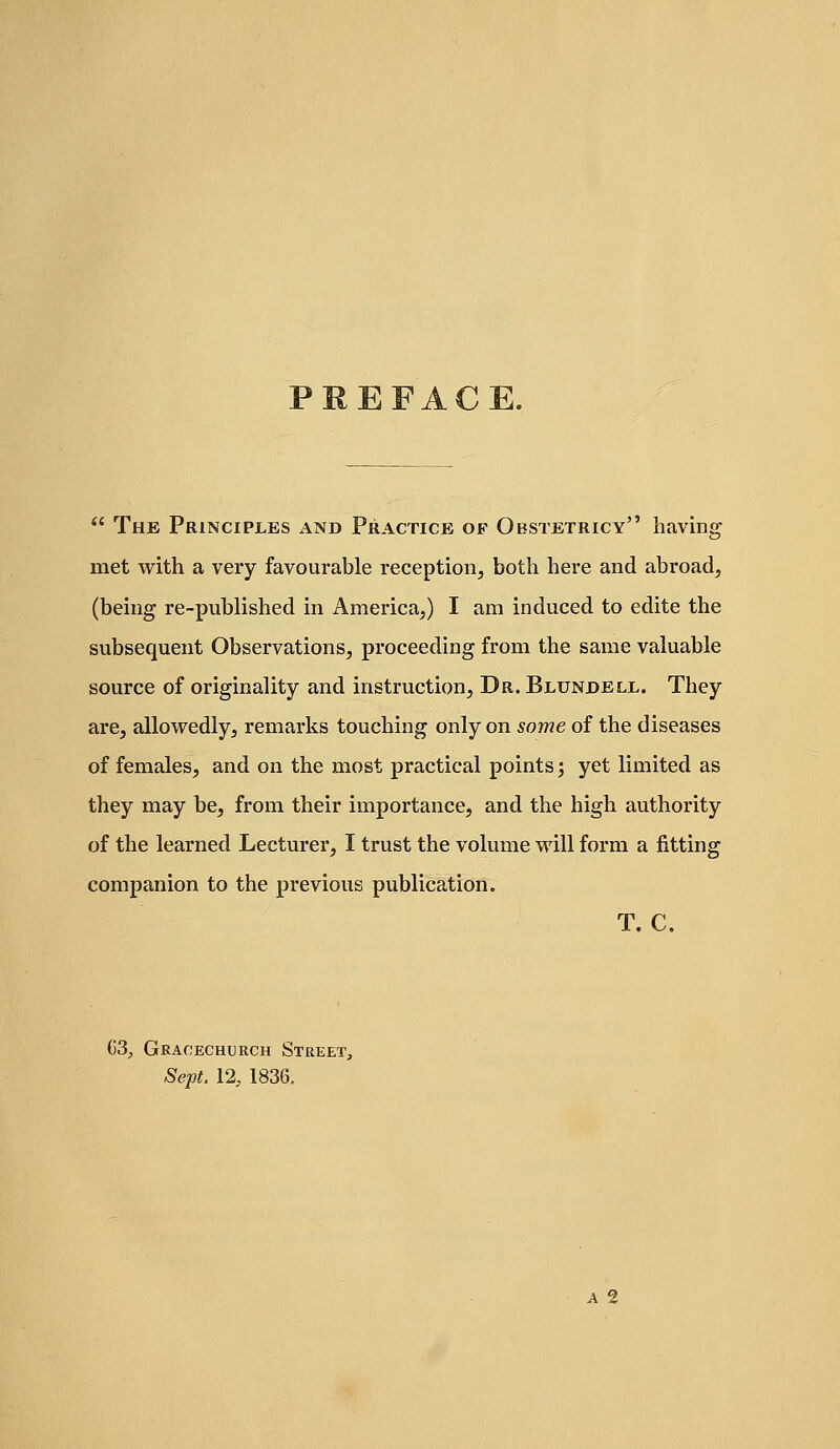 PREFACE.  The Principles and Practice of Obstetricy having met with a very favourable reception, both here and abroad, (being re-published in America,) I am induced to edite the subsequent Observations, proceeding from the same valuable source of originality and instruction, Dr. Blundell. They are, allowedly, remarks touching only on some of the diseases of females, and on the most practical points; yet limited as they may be, from their importance, and the high authority of the learned Lecturer, I trust the volume will form a fitting companion to the previous publication. T. C. G3^ Graoechtjrch Street, Sept. 12, 1836. A 2