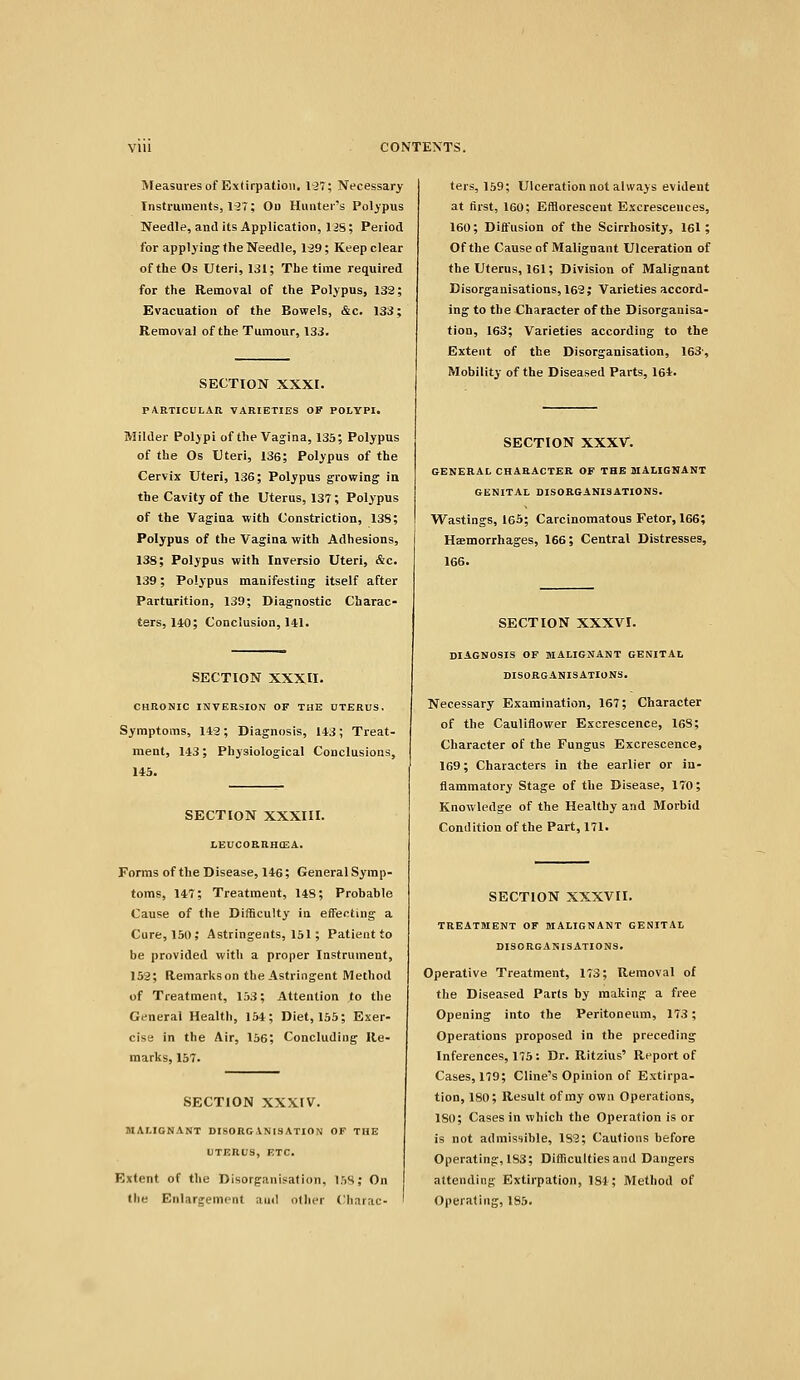 Measures of Extirpation, 127; Necessary Instruments, l^T; Od Hunter's Polypus Needle, and its Application, liS; Period for applying the Needle, I'Sg; Keep clear of the Os Uteri, 131; The time required for the Removal of the Polypus, 132; Evacuation of the Bowels, &c. 133; Removal of the Tumour, 133. SECTION XXXI. PARTICULAR VARIETIES OF POLYPI. Milder Polypi of the Vagina, 135; Polypus of the Os Uteri, 136; Polypus of the Cervix Uteri, 136; Polypus growing in the Cavity of the Uterus, 137 ; Polypus of the Vagina with Constriction, 13S; Polypus of the Vagina with Adhesions, 138; Polypus with Inversio Uteri, &c. 139; Polypus manifesting itself after Parturition, 139; Diagnostic Charac- ters, 140; Conclusion, HI. SECTION XXXII. CHRONIC INVERSION OF THE UTERUS. Symptoms, 142; Diagnosis, 143; Treat- ment, 143; Physiological Conclusions, 145. SECTION XXXIII. LEUCORRBCEA. Fonns of the Disease, 146; General Symp- toms, 147; Treatment, 148; Probable Cause of the Difficulty in effecting a Cure, 150; Astringents, 151; Patient to be provided with a proper Instrument, 152; Remarks on the Astringent Method of Treatment, 153; Attention to the General Health, 154; Diet, 155; Exer- cise in the Air, 156; Concluding Re- marks, 157. SECTION XXXIV. MALIGNANT DISORGANISATION OF TUB UTERUS, ETC. Extent of the Disorganisation, 158; On the Enlargement and other Charac- ters, 159; Ulceration not always evident at tirst, 160; Efflorescent Excrescences, 160; Diifusion of the Scirrhosity, 161; Of the Cause of Malignant Ulceration of the Uterus, 161; Division of Malignant Disorganisations, 162; Varieties accord- ing to the Character of the Disorganisa- tion, 163; Varieties according to the Extent of the Disorganisation, 163-, Mobility of the Diseased Parts, 164. SECTION XXXV. GENERAL CHARACTER OF THE MALIGNANT GENITAL DISORGANISATIONS. VTastings, 165; Carcinomatous Fetor, 166; Haemorrhages, 166; Central Distresses, 166. SECTION XXXVI. DIAGNOSIS OF MALIGNANT GENITAL DISORGANISATIONS. Necessary Examination, 167; Character of the Cauliflower Excrescence, 168; Character of the Fungus Excrescence, 169; Characters in the earlier or iu- flammatory Stage of the Disease, 170; Knowledge of the Healthy and Morbid Condition of the Part, 171. SECTION XXXVII. TREATMENT OF MALIGNANT GENITAL DISORGANISATIONS. Operative Treatment, 173; Removal of the Diseased Parts by making a free Opening into the Peritoneum, 173; Operations proposed in the preceding Inferences, 175: Dr. Ritzius' Report of Cases, 179; Cline's Opinion of Extirpa- tion, 180; Result of ray own Operations, 180; Cases in which the Operation is or is not admissible, 182; Cautions before Operating, 183; Difficulties and Dangers attending Extirpation, 181; Method of Operating, 185.