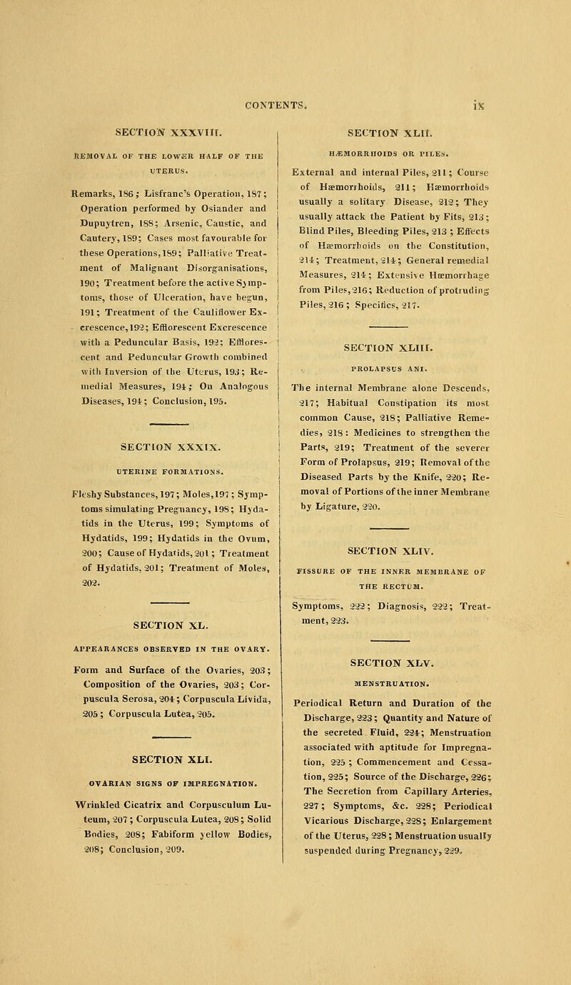 SECTION xxxvin. Removal of the lower half of the UTERUS. Remarks, 186; Lisfranc's Operation, 187; Operation performed by Osiander and Dupuytren, ISS; Arsenic, Caustic, and Cautery, 1S9; Cases most favourable for these Operations, 1S9; Palliative Treat- ment of Malignant Disorganisations, 190; Treatment before the active Symp- toms, those of Ulceration, have begun, 191; Treatment of the Cauliflower Ex- crescence, 199; Efflorescent Excrescence with a Peduncular Basis, 199; Efflores- cent and Peduncular Growth combined witli Inversion of the Uterus, 19J; Re- medial Measures, 191 ,• On Analogous Diseases, 191; Conclusion, 195. SECTION XXXIX. UTERINE FORMATIONS. Fleshy Substances, 197; Moles, 197 ; Symp- toms simulating Pregnancy, 198; Hyda- tids in the Uterus, 199; Symptoms of Hydatids, 199; Hydatids in the Ovum, 200; Cause of Hydatids, 201; Treatment of Hydatids, 201; Treatment of Moles, 302. SECTION XL. APPEARANCES OBSERVED IN THE OVARY. Form and Surface of the Ovaries, 203; Composition of the Ovaries, 203; Cor- puscula Serosa, 201; CorpusculaLivida, 20a ; Corpuscula Lutea, 205. SECTION XH. OVARIAN SIGNS OF IMPREGNATION. Wrinkled Cicatrix and Corpusculum Lu- teum, 207; Corpuscula Lutea, 208; Solid Bodies, 208; Fabiform yellow Bodies, 208; Conclusion, 209. SECTION XLIt. H,EM0RRnOID3 OR PILES. External and internal Piles, 211; Course of Haemorrhoids, 211; Haemorrhoids usually a solitary Disease, 212; They usually attack the Patient by Fits, 213; Blind Piles, Bleeding Piles, 213 ; Effects of Haemorrhoids on the Constitution, 214; Treatment, 211; General remedial Measures, 214; Extensive Hsemorrhage from Piles,216; Reduction of protruding Piles, 216; Specifics, 217. SECTION XLIII. PROLAPSUS ANI. The internal Membrane alone Descends, 217; Habitual Constipation its most common Cause, 218; Palliative Reme- dies, 218 : Medicines to strengthen the Parts, 219; Treatment of the severer Form of Prolapsus, 219; Removal of the Diseased Parts by the Knife, 220; Re- moval of Portions of the inner Membrane by Ligature, 220. SECTION XLIV. FISSURE OF THE INNER MEMBRANE OF THE RECTUM. Symptoms, 222; Diagnosis, 222; Treat- ment, 223. SECTION XLV. MENSTRUATION. Periodical Return and Duration of the Discharge, 223; Quantity and Nature of the secreted Fluid, 224; Menstruation associated with aptitude for Impregna- tion, 225 ; Commencement and Cessa- tion, 225; Source of the Discharge, 226; The Secretion from Capillary Arteries, 227; Symptoms, &c. 298; Periodical Vicarious Discharge, 228; Enlargement of the Uterus, 228; Menstruation usually suspended during Pregnancy, 929,