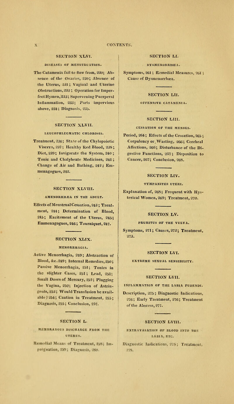 SECTION XLVI. DISEASES OF MENSTRUATION. The Catamenla fail to flow from, 230; Ab- sence of the Ovaiie?, 330; Absence of the Uterus, 331; Vaginal and Uterine Obstructions, 233 ; Operation for Imper- fect Hymen,'233; Supervening Puerperal Inflammation, 233; Parts impervious above, 234; Diagnosis, 235. SECTION XLVXI. LEUCOPHLEGSIATIC CHLOROSIS. Treatment, 936; State of the Chylopoietic Viscera, 237; Healthy Red Blood, 238; Diet, 239; Invigorate the System, 240 ; Tonic and Chalybeate Medicines, 241; Change of Air and Bathing, 242; Em- menagogues, 342. SECTION XLVIII. AMENORRHEA IN THE ADULT. Eftects of iWenstnial Cessation, 243; Treat- ment, 244; Determination of Blood, 246; Excitement of the Uterus, 245; Emmenagogues, 946; Tourniquet, 247. SECTION XlilX. MENORRHAGIA. Active Menorrhagia, 219; Abstraction of Blood, &C.249; Internal Remedies,250; Passive Menorrhagia, 351; Tonics in tlie slighter Cases, 251 ; Lead, 251; Small Doses of Mercury, 253; Plugging the Vagina, 252; Injection of Astrin- gents, 253; Would Transfusion be avall- al)le?254; Caution in Treatment, 955; Diagnosis, 355; Conclusion, 257. SECTION L. UEMDRANOIIS DISCHARGE FROM THE UTERUS. Kemodial Means of Treatment, 258; Im- pregnation, 251); Diagnosis, 200. SECTION LI. DYSMENORRHCEA. Symptoms, 361; Remedial Measures, 261; Cause of Dysmenorrlima. SECTION LII. OFFENSIVE CATAMENIA. SECTION lilir. CESSATION OF THE MENSES. Period, 264; Eifects of the Cessation, 265; Corpulency or J Vv^asting, 366; Cerebral Affections, 265; Disturbance of the Di- gestive Functions, 267; Disposition to Cancer, 267; Conclusion, 969. SECTION lilV. TYMPANITES UTERI. Explanation of, 268; Frequent with Hys- terical Women, 269; Treatment, 270. SECTION LV. PRURITUS OF THE VULVA. Symptoms, 971; Causes, 279; Treatment, 273. SECTION LVI. EXTREME SEXUAL SENSIBILITY. SECTION LVII. INFLAMMATION OF THE LABIA PUDENDI. Description, 275; Diagnostic Indications, 276; Early Treatment, 276; Treatment of the Abscess, 277. SECTION LVIII. EXTRAVASATION OF BLOOD INTO T-IIK LABIA, ETC. Diagnostic Indications, 'lib; Treatment, 27S,