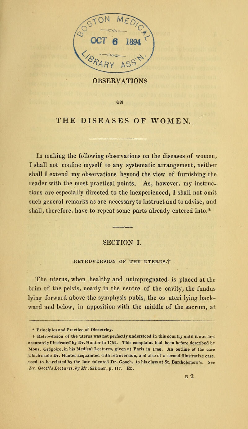 ON THE DISEASES OF WOMEN. In making the following observations on the diseases of women, I shall not confine myself to any systematic arrangement, neither shall I extend my observations beyond the view of furnishing the reader with the most practical points. As, however, my instruc- tions are especially directed to the inexperienced, I shall not omit such general remarks as are necessary to instruct and to advise, and shall, therefore, have to repeat some parts already entered into.* SECTION I. RETROVERSION OP THE UTERUS.f The uterus, when healthy and unimpregnated, is placed at the brim of the pelvis, nearly in the centre of the cavity, the fundus lying forward above the symphysis pubis, the os uteri lying back- ward and below, in apposition with the middle of the sacrum, at * Principles and Practice of Obstetricy. ■^ Retroversion of the uterus was not perfectly understood in this country until it was first accurately illustrated by Dr. Hunter in 1754. This complaint had been before described by Mons. Gr6goire, in his Medical Lectures, given at Paris in 1746. An outline of the case which made Dr. Hunter acquainted with retroversion, and also of a second illustrative case, used to be related by the late talented Dr. Gooch, to his class at St. Bartholomew's. See Dr. GooeK'a Lectures, by Mr. Skinner, p. 117. Ed. b2